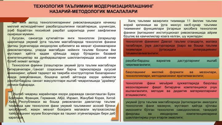 Энг янги авлод технологияларининг ривожланишидаги кечикиш
миллий иқтисодиётнинг рақобатдошлигини пасайтириши, шунингдек,
ўсиб
бораётган
геосиёсий
рақобат
шароитида
унинг
заифлигини
ошириши мумкин.
Хусусан,
саноатда
кутилаётган
янги
технологик
ўзгаришлар
шароитида умумий ўрта таълим мактабларида технология фанини
ўқитиш ўқувчиларда ижодкорлик қобилияти ва меҳнат кўникмаларини
ривожлантириш,
уларда
мактабдан
кейинги
таълим
босқичи
ёки
мустақил
ҳаётга
қадам
қўйишда
зарур
бўладиган
базавий
компетенциялар ва дунёқарашларни шакллантиришда асосий ечим
бўлиб хизмат қилади.
Технология фанини ўзлаштирган умумий ўрта таълим мактаблари
битирувчилари
саноат
соҳасининг
барча
тармоқларида
хусусий
инжиниринг, илмий тадқиқот ва тажриба конструкторлик базаларининг
янада
ривожланиши,
бошқача
қилиб
айтганда
юқори
қийматли
рақобатбардош саноат маҳсулотлари ишлаб чиқарилишида “драйвер”
ролини бажаради.
Ишлаб чиқариш жараёнлари юқори даражада саноатлашган Буюк
Британия, Франция, Германия, АҚШ, Израил, Жанубий Корея, Хитой
Халқ
Республикаси
ва
бошқа
ривожланган
давлатлар
таълим
тизимида ҳам технология фани умумий таълимнинг асосий бўғини
ҳисобланиб,
жаҳон
меҳнат
бозорига
малакали
мутахассислар
тайёрлашнинг муҳим босқичлари ва ташкил этувчиларидан бири деб
қаралади.
Халқ таълими вазирлиги тизимида 11 йиллик таълим
жорий
қилиниши
ва
ўрта
махсус
касб-ҳунар
таълими
тизимининг
функциялари
ўзгариши
ҳисобига
технология
фанини ўқитишнинг институционал ривожланишида айрим
бўшлиқ ва камчиликлар юзага келган, шу жумладан:
технология фанининг Давлат таълим стандарти, малака
талаблари, ўқув дастурларида ўзаро ва бошқа таълим
тизимлари
ўртасидаги
интеграциянинг
таъминланмаганлиги;
рақобатбардош
вариатив
дастурларнинг
ишлаб
чиқилмаганлиги;
баҳолашнинг
миллий
формати
ва
мезонлари,
технологиялари, методикасининг яратилмаганлиги;
умумий ўрта таълим мактабларида ўқитиладиган амалдаги
технология
фани
мазмуни,
мустақил
ҳаётда
қўллаш
имконияти
бўлган
технологик
саводхонликни,
танқидий
фикрлаш
ва
ижодкорлик
компетенцияларини
шакллантириш учун етарли эмаслиги;
технология
фани
меъёрий
ҳужжатларида
баҳолаш
мезонларининг
фақат
битирувчи
компетенцияси
учун
ишланганлиги,
методик
ва
дидактик
материалларнинг
етишмаслиги;
ТЕХНОЛОГИЯ ТАЪЛИМИНИ МОДЕРНИЗАЦИЯЛАШНИНГ 
НАЗАРИЙ-МЕТОДОЛОГИК МАСАЛАЛАРИ
