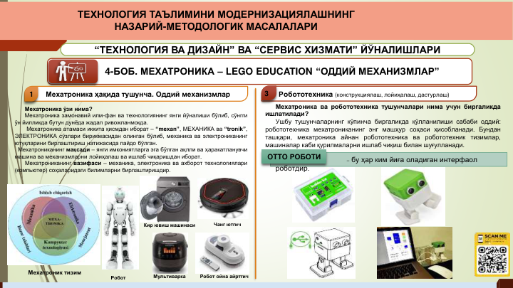 4-БОБ. МЕХАТРОНИКА – LEGO EDUCATION “ОДДИЙ МЕХАНИЗМЛАР”
Мехатроника ҳақида тушунча. Оддий механизмлар
1
Робототехника (конструкциялаш, лойиҳалаш, дастурлаш)
3
Мехатроник тизим
Мехатроника ўзи нима?
Мехатроника замонавий илм-фан ва технологиянинг янги йўналиши бўлиб, сўнгги
ўн йилликда бутун дунёда жадал ривожланмоқда.
Мехатроника атамаси иккита қисмдан иборат – “mexan”, МЕХАНИКА ва “tronik”,
ЭЛЕКТРОНИКА сўзлари бирикмасидан олинган бўлиб, механика ва электрониканинг
ютуқларини бирлаштириш натижасида пайдо бўлган.
Мехатрониканинг мақсади – янги имкониятларга эга бўлган ақлли ва ҳаракатланувчи
машина ва механизмларни лойиҳалаш ва ишлаб чиқаришдан иборат.
Мехатрониканинг вазифаси – механика, электроника ва ахборот технологиялари
(компьютер) соҳаларидаги билимларни бирлаштиришдир.
Мехатроника ва робототехника тушунчалари нима учун биргаликда
ишлатилади?
Ушбу тушунчаларнинг кўпинча биргаликда қўлланилиши сабаби оддий:
робототехника мехатрониканинг энг машҳур соҳаси ҳисобланади. Бундан
ташқари,
мехатроника
айнан робототехника
ва
робототехник
тизимлар,
машиналар каби қурилмаларни ишлаб чиқиш билан шуғулланади.
– бу ҳар ким йиға оладиган интерфаол 
роботдир.
OTTO РОБОТИ
“ТЕХНОЛОГИЯ ВА ДИЗАЙН” ВА “СЕРВИС ХИЗМАТИ” ЙЎНАЛИШЛАРИ
ТЕХНОЛОГИЯ ТАЪЛИМИНИ МОДЕРНИЗАЦИЯЛАШНИНГ 
НАЗАРИЙ-МЕТОДОЛОГИК МАСАЛАЛАРИ
Робот
Кир ювиш машинаси
Чанг ютгич
Мультиварка
Робот ойна айртгич
