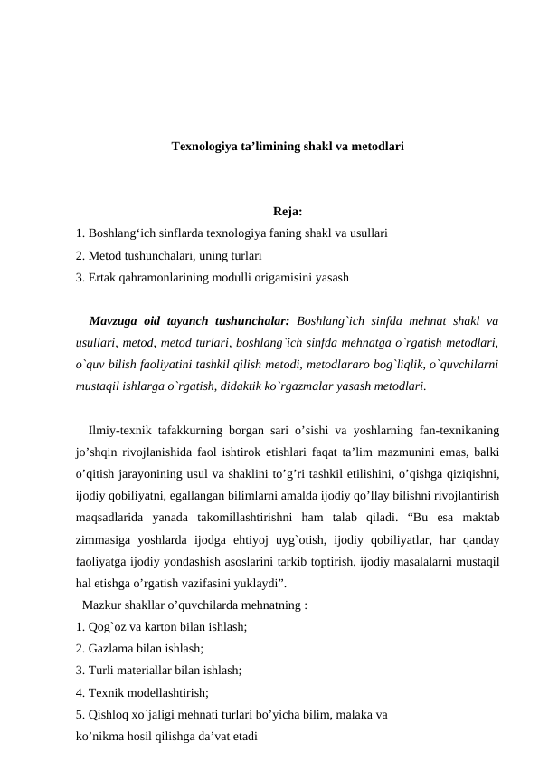 Texnologiya ta’limining shakl va metodlari
Reja:
1. Boshlang‘ich sinflarda texnologiya faning shakl va usullari
2. Metod tushunchalari, uning turlari
3. Ertak qahramonlarining modulli origamisini yasash
  Mavzuga oid tayanch tushunchalar:  Boshlang`ich sinfda mehnat shakl  va
usullari, metod, metod turlari, boshlang`ich sinfda mehnatga o`rgatish metodlari,
o`quv bilish faoliyatini tashkil qilish metodi, metodlararo bog`liqlik, o`quvchilarni
mustaqil ishlarga o`rgatish, didaktik ko`rgazmalar yasash metodlari.
  Ilmiy-texnik tafakkurning borgan sari o’sishi va yoshlarning fan-texnikaning
jo’shqin rivojlanishida faol ishtirok etishlari faqat ta’lim mazmunini emas, balki
o’qitish jarayonining usul va shaklini to’g’ri tashkil etilishini, o’qishga qiziqishni,
ijodiy qobiliyatni, egallangan bilimlarni amalda ijodiy qo’llay bilishni rivojlantirish
maqsadlarida  yanada  takomillashtirishni  ham  talab  qiladi.  “Bu  esa  maktab
zimmasiga  yoshlarda  ijodga  ehtiyoj  uyg`otish,  ijodiy  qobiliyatlar,  har  qanday
faoliyatga ijodiy yondashish asoslarini tarkib toptirish, ijodiy masalalarni mustaqil
hal etishga o’rgatish vazifasini yuklaydi”.
  Mazkur shakllar o’quvchilarda mehnatning : 
1. Qоg`оz vа kаrtоn bilаn ishlаsh; 
2. Gаzlаmа bilаn ishlаsh; 
3. Turli mаtеriаllar bilаn ishlаsh; 
4. Tехnik mоdеllаshtirish;
5. Qishlоq хo`jаligi mеhnаti turlari bo’yicha bilim, malaka va 
ko’nikma hosil qilishga da’vat etadi 
