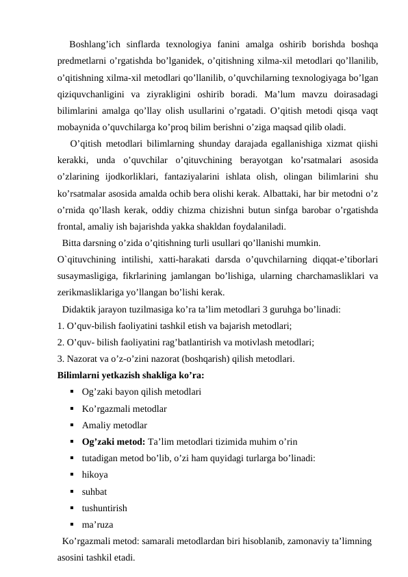   Boshlang’ich  sinflarda  texnologiya  fanini  amalga  oshirib  borishda  boshqa
predmetlarni o’rgatishda bo’lganidek, o’qitishning xilma-xil metodlari qo’llanilib,
o’qitishning xilma-xil metodlari qo’llanilib, o’quvchilarning texnologiyaga bo’lgan
qiziquvchanligini  va  ziyrakligini  oshirib  boradi.  Ma’lum  mavzu  doirasadagi
bilimlarini amalga qo’llay olish usullarini o’rgatadi. O’qitish metodi qisqa vaqt
mobaynida o’quvchilarga ko’proq bilim berishni o’ziga maqsad qilib oladi. 
   O’qitish metodlari bilimlarning shunday darajada egallanishiga xizmat qiishi
kerakki,  unda  o’quvchilar  o’qituvchining  berayotgan  ko’rsatmalari  asosida
o’zlarining  ijodkorliklari,  fantaziyalarini  ishlata  olish,  olingan  bilimlarini  shu
ko’rsatmalar asosida amalda ochib bera olishi kerak. Albattaki, har bir metodni o’z
o’rnida qo’llash kerak, oddiy chizma chizishni butun sinfga barobar o’rgatishda
frontal, amaliy ish bajarishda yakka shakldan foydalaniladi. 
  Bitta darsning o’zida o’qitishning turli usullari qo’llanishi mumkin. 
O`qituvchining  intilishi,  xatti-harakati  darsda  o’quvchilarning  diqqat-e’tiborlari
susaymasligiga, fikrlarining jamlangan bo’lishiga, ularning charchamasliklari va
zerikmasliklariga yo’llangan bo’lishi kerak. 
  Didaktik jarayon tuzilmasiga ko’ra ta’lim metodlari 3 guruhga bo’linadi: 
1. O’quv-bilish faoliyatini tashkil etish va bajarish metodlari; 
2. O’quv- bilish faoliyatini rag’batlantirish va motivlash metodlari; 
3. Nazorat va o’z-o’zini nazorat (boshqarish) qilish metodlari. 
Bilimlarni yetkazish shakliga ko’ra: 

Og’zaki bayon qilish metodlari 

Ko’rgazmali metodlar 

Amaliy metodlar 

Og’zaki metod: Ta’lim metodlari tizimida muhim o’rin 

tutadigan metod bo’lib, o’zi ham quyidagi turlarga bo’linadi: 

hikoya 

suhbat

tushuntirish 

ma’ruza 
  Ko’rgazmali metod: samarali metodlardan biri hisoblanib, zamonaviy ta’limning 
asosini tashkil etadi. 
