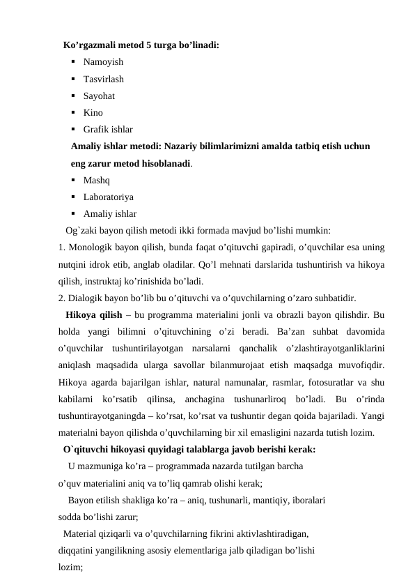   Ko’rgazmali metod 5 turga bo’linadi: 

Namoyish 

Tasvirlash 

Sayohat 

Kino 

Grafik ishlar 
Amaliy ishlar metodi: Nazariy bilimlarimizni amalda tatbiq etish uchun 
eng zarur metod hisoblanadi. 

Mashq 

Laboratoriya 

Amaliy ishlar
   Og`zaki bayon qilish metodi ikki formada mavjud bo’lishi mumkin: 
1. Monologik bayon qilish, bunda faqat o’qituvchi gapiradi, o’quvchilar esa uning
nutqini idrok etib, anglab oladilar. Qo’l mehnati darslarida tushuntirish va hikoya
qilish, instruktaj ko’rinishida bo’ladi.      
2. Dialogik bayon bo’lib bu o’qituvchi va o’quvchilarning o’zaro suhbatidir. 
  Hikoya qilish – bu programma materialini jonli va obrazli bayon qilishdir. Bu
holda  yangi  bilimni  o’qituvchining  o’zi  beradi.  Ba’zan  suhbat  davomida
o’quvchilar  tushuntirilayotgan  narsalarni  qanchalik  o’zlashtirayotganliklarini
aniqlash  maqsadida  ularga  savollar  bilanmurojaat  etish  maqsadga  muvofiqdir.
Hikoya agarda bajarilgan ishlar, natural namunalar, rasmlar, fotosuratlar va shu
kabilarni  ko’rsatib  qilinsa,  anchagina  tushunarliroq  bo’ladi.  Bu  o’rinda
tushuntirayotganingda – ko’rsat, ko’rsat va tushuntir degan qoida bajariladi. Yangi
materialni bayon qilishda o’quvchilarning bir xil emasligini nazarda tutish lozim.
  O`qituvchi hikoyasi quyidagi talablarga javob berishi kerak: 
U mazmuniga ko’ra – programmada nazarda tutilgan barcha 
o’quv materialini aniq va to’liq qamrab olishi kerak; 
Bayon etilish shakliga ko’ra – aniq, tushunarli, mantiqiy, iboralari 
sodda bo’lishi zarur;
  Material qiziqarli va o’quvchilarning fikrini aktivlashtiradigan, 
diqqatini yangilikning asosiy elementlariga jalb qiladigan bo’lishi 
lozim; 
