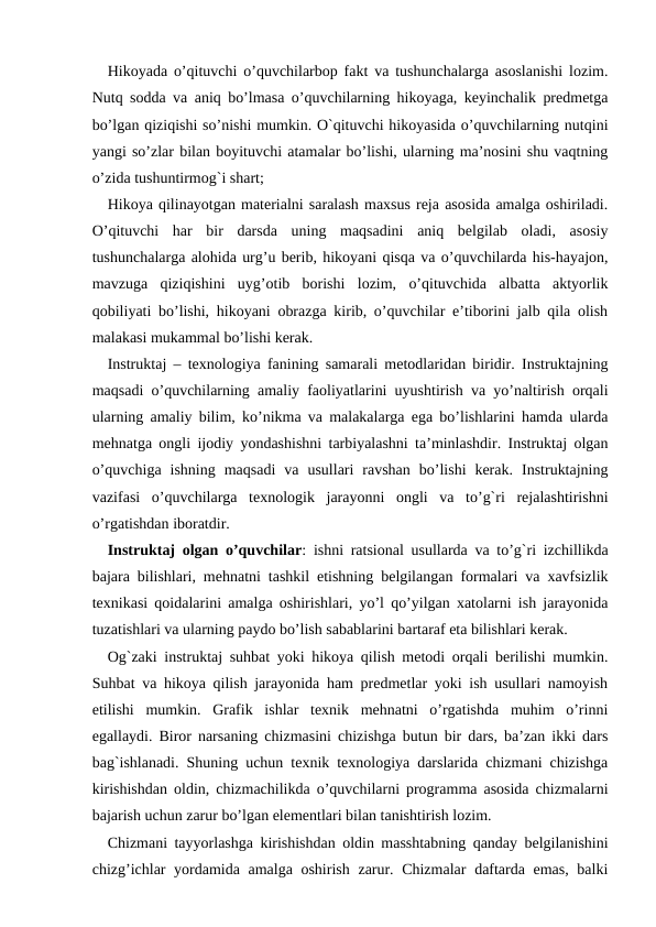 Hikoyada o’qituvchi o’quvchilarbop fakt va tushunchalarga asoslanishi lozim.
Nutq sodda va aniq bo’lmasa o’quvchilarning hikoyaga, keyinchalik predmetga
bo’lgan qiziqishi so’nishi mumkin. O`qituvchi hikoyasida o’quvchilarning nutqini
yangi so’zlar bilan boyituvchi atamalar bo’lishi, ularning ma’nosini shu vaqtning
o’zida tushuntirmog`i shart; 
Hikoya qilinayotgan materialni saralash maxsus reja asosida amalga oshiriladi.
O’qituvchi  har  bir  darsda  uning  maqsadini  aniq  belgilab  oladi,  asosiy
tushunchalarga alohida urg’u berib, hikoyani qisqa va o’quvchilarda his-hayajon,
mavzuga  qiziqishini  uyg’otib  borishi  lozim,  o’qituvchida  albatta  aktyorlik
qobiliyati bo’lishi, hikoyani obrazga kirib, o’quvchilar e’tiborini jalb qila olish
malakasi mukammal bo’lishi kerak. 
Instruktaj – texnologiya fanining samarali metodlaridan biridir. Instruktajning
maqsadi o’quvchilarning amaliy faoliyatlarini uyushtirish va yo’naltirish orqali
ularning amaliy bilim, ko’nikma va malakalarga ega bo’lishlarini hamda ularda
mehnatga ongli ijodiy yondashishni tarbiyalashni ta’minlashdir. Instruktaj olgan
o’quvchiga  ishning  maqsadi  va  usullari  ravshan  bo’lishi  kerak.  Instruktajning
vazifasi  o’quvchilarga  texnologik  jarayonni  ongli  va  to’g`ri  rejalashtirishni
o’rgatishdan iboratdir. 
Instruktaj olgan o’quvchilar: ishni ratsional usullarda va to’g`ri izchillikda
bajara bilishlari, mehnatni tashkil etishning belgilangan formalari va xavfsizlik
texnikasi qoidalarini amalga oshirishlari, yo’l qo’yilgan xatolarni ish jarayonida
tuzatishlari va ularning paydo bo’lish sabablarini bartaraf eta bilishlari kerak. 
Og`zaki instruktaj suhbat yoki hikoya qilish metodi orqali berilishi mumkin.
Suhbat va hikoya qilish jarayonida ham predmetlar yoki ish usullari namoyish
etilishi  mumkin.  Grafik  ishlar  texnik  mehnatni  o’rgatishda  muhim  o’rinni
egallaydi. Biror narsaning chizmasini chizishga butun bir dars, ba’zan ikki dars
bag`ishlanadi. Shuning uchun texnik texnologiya darslarida chizmani chizishga
kirishishdan oldin, chizmachilikda o’quvchilarni programma asosida chizmalarni
bajarish uchun zarur bo’lgan elementlari bilan tanishtirish lozim. 
Chizmani tayyorlashga kirishishdan oldin masshtabning qanday belgilanishini
chizg’ichlar  yordamida amalga oshirish zarur. Chizmalar  daftarda emas, balki

