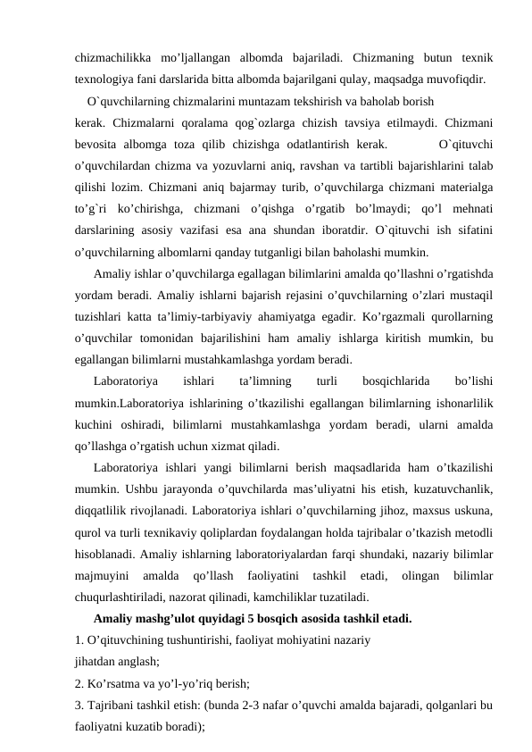 chizmachilikka  mo’ljallangan  albomda  bajariladi.  Chizmaning  butun  texnik
texnologiya fani darslarida bitta albomda bajarilgani qulay, maqsadga muvofiqdir. 
O`quvchilarning chizmalarini muntazam tekshirish va baholab borish 
kerak.  Chizmalarni  qoralama  qog`ozlarga  chizish  tavsiya  etilmaydi.  Chizmani
bevosita  albomga  toza  qilib  chizishga  odatlantirish  kerak.        O`qituvchi
o’quvchilardan chizma va yozuvlarni aniq, ravshan va tartibli bajarishlarini talab
qilishi lozim. Chizmani aniq bajarmay turib, o’quvchilarga chizmani materialga
to’g`ri  ko’chirishga,  chizmani  o’qishga  o’rgatib  bo’lmaydi;  qo’l  mehnati
darslarining  asosiy  vazifasi  esa  ana  shundan  iboratdir.  O`qituvchi  ish  sifatini
o’quvchilarning albomlarni qanday tutganligi bilan baholashi mumkin. 
Amaliy ishlar o’quvchilarga egallagan bilimlarini amalda qo’llashni o’rgatishda
yordam beradi. Amaliy ishlarni bajarish rejasini o’quvchilarning o’zlari mustaqil
tuzishlari katta ta’limiy-tarbiyaviy ahamiyatga egadir. Ko’rgazmali qurollarning
o’quvchilar  tomonidan  bajarilishini  ham  amaliy  ishlarga  kiritish  mumkin,  bu
egallangan bilimlarni mustahkamlashga yordam beradi. 
Laboratoriya
 
ishlari
 
ta’limning
 
turli
 
bosqichlarida
 
bo’lishi
mumkin.Laboratoriya ishlarining o’tkazilishi egallangan bilimlarning ishonarlilik
kuchini  oshiradi,  bilimlarni  mustahkamlashga  yordam  beradi,  ularni  amalda
qo’llashga o’rgatish uchun xizmat qiladi. 
Laboratoriya  ishlari  yangi  bilimlarni  berish  maqsadlarida  ham  o’tkazilishi
mumkin. Ushbu jarayonda o’quvchilarda mas’uliyatni his etish, kuzatuvchanlik,
diqqatlilik rivojlanadi. Laboratoriya ishlari o’quvchilarning jihoz, maxsus uskuna,
qurol va turli texnikaviy qoliplardan foydalangan holda tajribalar o’tkazish metodli
hisoblanadi. Amaliy ishlarning laboratoriyalardan farqi shundaki, nazariy bilimlar
majmuyini  amalda  qo’llash  faoliyatini  tashkil  etadi,  olingan  bilimlar
chuqurlashtiriladi, nazorat qilinadi, kamchiliklar tuzatiladi. 
Amaliy mashg’ulot quyidagi 5 bosqich asosida tashkil etadi.
1. O’qituvchining tushuntirishi, faoliyat mohiyatini nazariy 
jihatdan anglash; 
2. Ko’rsatma va yo’l-yo’riq berish; 
3. Tajribani tashkil etish: (bunda 2-3 nafar o’quvchi amalda bajaradi, qolganlari bu
faoliyatni kuzatib boradi); 
