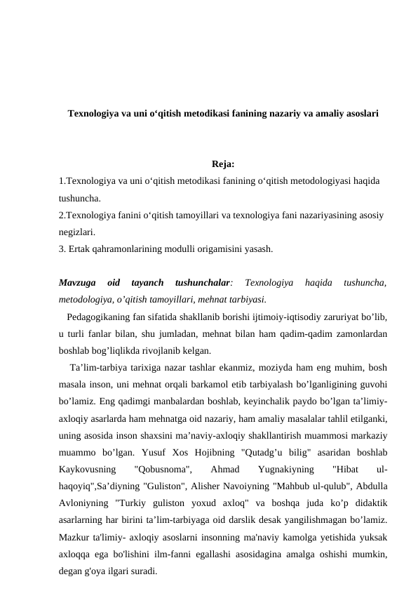 Texnologiya va uni o‘qitish metodikasi fanining nazariy va amaliy asoslari
Reja:
1.Texnologiya va uni o‘qitish metodikasi fanining o‘qitish metodologiyasi haqida 
tushuncha.
2.Texnologiya fanini o‘qitish tamoyillari va texnologiya fani nazariyasining asosiy 
negizlari.
3. Ertak qahramonlarining modulli origamisini yasash.
Mavzuga  oid  tayanch  tushunchalar:  Texnologiya  haqida  tushuncha,
metodologiya, o’qitish tamoyillari, mehnat tarbiyasi. 
   Pedagogikaning fan sifatida shakllanib borishi ijtimoiy-iqtisodiy zaruriyat bo’lib,
u turli fanlar bilan, shu jumladan, mehnat bilan ham qadim-qadim zamonlardan
boshlab bog’liqlikda rivojlanib kelgan.
   Ta’lim-tarbiya tarixiga nazar tashlar ekanmiz, moziyda ham eng muhim, bosh
masala inson, uni mehnat orqali barkamol etib tarbiyalash bo’lganligining guvohi
bo’lamiz. Eng qadimgi manbalardan boshlab, keyinchalik paydo bo’lgan ta’limiy-
axloqiy asarlarda ham mehnatga oid nazariy, ham amaliy masalalar tahlil etilganki,
uning asosida inson shaxsini ma’naviy-axloqiy shakllantirish muammosi markaziy
muammo  bo’lgan.  Yusuf  Xos  Hojibning  "Qutadg’u  bilig"  asaridan  boshlab
Kaykovusning
 
"Qobusnoma",
 
Ahmad
 
Yugnakiyning
 
"Hibat
 
ul-
haqoyiq",Sa’diyning "Guliston", Alisher Navoiyning "Mahbub ul-qulub", Abdulla
Avloniyning  "Turkiy  guliston  yoxud  axloq"  va  boshqa  juda  ko’p  didaktik
asarlarning har birini ta’lim-tarbiyaga oid darslik desak yangilishmagan bo’lamiz.
Mazkur ta'limiy- axloqiy asoslarni insonning ma'naviy kamolga yetishida yuksak
axloqqa ega bo'lishini ilm-fanni egallashi asosidagina amalga oshishi mumkin,
degan g'oya ilgari suradi. 

