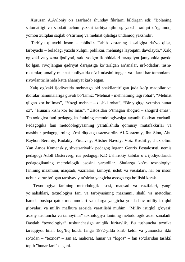  Xususan A.Avloniy o'z asarlarda shunday fikrlarni bildirgan edi: “Bolaning
salomatligi va saodati uchun yaxshi tarbiya qilmoq, yaxshi xulqni o’rgatmoq,
yomon xulqdan saqlab o’stirmoq va mehnat qilishga undamoq yaxshidir.
  Tarbiya  qiluvchi  inson  –  tabibdir.  Tabib  xastaning  kasaligiga  da’vo  qilsa,
tarbiyachi – boladagi yaxshi xulqni, poklikni, mehnatga layoqatni davolaydi.” Xalq
og’zaki va yozma ijodiyoti, xalq yodgorlik obidalari taraqqiyot jarayonida paydo
bo’lgan, rivojlangan qadriyat darajasiga ko’tarilgan an’analar, urf-odatlar, rasm-
rusumlar, amaliy mehnat faoliyatida o’z ifodasini topgan va ularni har tomonlama
rivovlantirilishida katta ahamiyat kasb etgan. 
  Xalq og’zaki ijodiyotida mehnatga oid shakllantirilgan juda ko’p maqollar va
iboralar namunalariga guvoh bo’lamiz: “Mehnat - mehnatning tagi rohat”, “Mehnat
qilgan xor bo’lmas”, “Yozgi mehnat – qishki rohat”, “Bir yigitga yetmish hunar
oz”, “Hunarli kishi xor bo’lmas”, “Ustozidan o’tmagan shogird – shogird emas”.
Texnologiya fani pedagogika fanining metodologiyasiga tayanib faoliyat yuritadi.
Pedagogika  fani  metodologiyasining  yaratilishida  qomusiy  mutafakkirlar  va
mashhur pedagoglarning o’rni diqqatga sazovordir. Al-Xorazmiy, Ibn Sino, Abu
Rayhon Beruniy, Rudakiy, Firdavsiy, Alisher Navoiy, Voiz Koshifiy, chex olimi
Yan Amos Komenskiy, shvetsariyalik pedagog Iogann Genrix Pestaloststi, nemis
pedagogi Adolf Disterverg, rus pedagogi K.D.Ushinskiy kabilar o’z ijodiyotlarida
pedagogikaning  metodologik  asosini  yaratdilar.  Shularga  ko’ra  texnologiya
fanining mazmuni, maqsadi, vazifalari, tamoyil, uslub va vositalari, har bir inson
uchun zarur bo’lgan tarbiyaviy ta’sirlar yangicha asosga ega bo’lishi kerak.
 
 Texnologiya  fanining  metodologik  asosi,  maqsad  va  vazifalari,  yangi
yo’nalishlari,  texnologiya  fani  va  tarbiyasining  mazmuni,  shakl  va  metodlari
hamda boshqa qator muammolari va ularga yangicha yondashuv milliy istiqlol
g’oyalari va milliy mafkura asosida yaratilishi muhim. "Milliy istiqlol g’oyasi:
asosiy tushuncha va tamoyillar" texnologiya fanining metodologik asosi sanaladi.
Dastlab  “texnologiya”  tushunchasiga  aniqlik  kiritaylik.  Bu  tushuncha  texnika
taraqqiyot  bilan bog’liq holda fanga 1872-yilda kirib keldi  va yunoncha ikki
so’zdan – "texnos" – san’at, mahorat, hunar va "logos" – fan so’zlaridan tashkil
topib "hunar fani" degani. 
