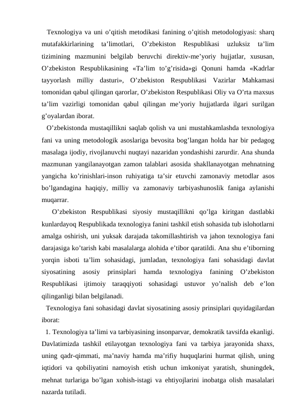   Texnologiya va uni o’qitish metodikasi fanining o’qitish metodologiyasi: sharq
mutafakkirlarining  ta’limotlari,  O’zbekiston  Respublikasi  uzluksiz  ta’lim
tizimining  mazmunini  belgilab  beruvchi  direktiv-me’yoriy  hujjatlar,  xususan,
O’zbekiston  Respublikasining  «Ta’lim  to’g’risida»gi  Qonuni  hamda  «Kadrlar
tayyorlash  milliy  dasturi»,  O’zbekiston  Respublikasi  Vazirlar  Mahkamasi
tomonidan qabul qilingan qarorlar, O’zbekiston Respublikasi Oliy va O’rta maxsus
ta’lim  vazirligi  tomonidan  qabul  qilingan  me’yoriy  hujjatlarda  ilgari  surilgan
g’oyalardan iborat.     
  O’zbekistonda mustaqillikni saqlab qolish va uni mustahkamlashda texnologiya
fani va uning metodologik asoslariga bevosita bog’langan holda har bir pedagog
masalaga ijodiy, rivojlanuvchi nuqtayi nazaridan yondashishi zarurdir. Ana shunda
mazmunan yangilanayotgan zamon talablari asosida shakllanayotgan mehnatning
yangicha ko’rinishlari-inson ruhiyatiga ta’sir etuvchi zamonaviy metodlar asos
bo’lgandagina  haqiqiy,  milliy  va  zamonaviy  tarbiyashunoslik  faniga  aylanishi
muqarrar.
  O’zbekiston  Respublikasi  siyosiy  mustaqillikni  qo’lga  kiritgan  dastlabki
kunlardayoq Respublikada texnologiya fanini tashkil etish sohasida tub islohotlarni
amalga oshirish, uni yuksak darajada takomillashtirish va jahon texnologiya fani
darajasiga ko’tarish kabi masalalarga alohida e’tibor qaratildi. Ana shu e’tiborning
yorqin  isboti  ta’lim  sohasidagi,  jumladan,  texnologiya  fani  sohasidagi  davlat
siyosatining  asosiy  prinsiplari  hamda  texnologiya  fanining  O’zbekiston
Respublikasi  ijtimoiy  taraqqiyoti  sohasidagi  ustuvor  yo’nalish  deb  e’lon
qilinganligi bilan belgilanadi.
  Texnologiya fani sohasidagi davlat siyosatining asosiy prinsiplari quyidagilardan
iborat: 
  1. Texnologiya ta’limi va tarbiyasining insonparvar, demokratik tavsifda ekanligi.
Davlatimizda tashkil etilayotgan texnologiya fani va tarbiya jarayonida shaxs,
uning qadr-qimmati, ma’naviy hamda ma’rifiy huquqlarini hurmat qilish, uning
iqtidori  va  qobiliyatini  namoyish  etish  uchun  imkoniyat  yaratish,  shuningdek,
mehnat turlariga bo’lgan xohish-istagi va ehtiyojlarini inobatga olish masalalari
nazarda tutiladi. 
