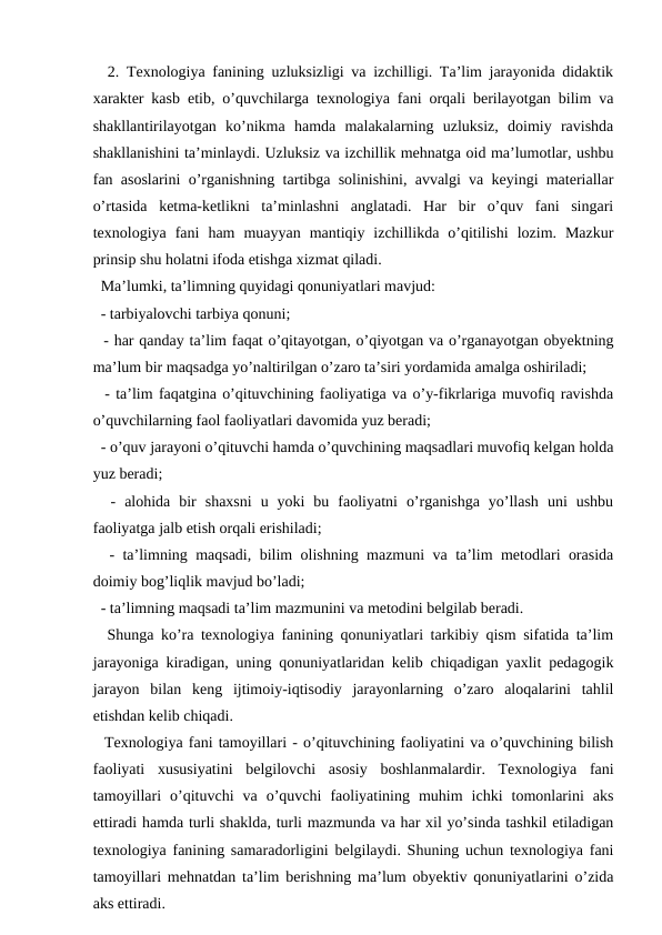   2. Texnologiya fanining uzluksizligi va izchilligi. Ta’lim jarayonida didaktik
xarakter kasb etib, o’quvchilarga texnologiya fani orqali berilayotgan bilim va
shakllantirilayotgan  ko’nikma  hamda  malakalarning  uzluksiz,  doimiy  ravishda
shakllanishini ta’minlaydi. Uzluksiz va izchillik mehnatga oid ma’lumotlar, ushbu
fan asoslarini o’rganishning tartibga solinishini, avvalgi va keyingi materiallar
o’rtasida  ketma-ketlikni  ta’minlashni  anglatadi.  Har  bir  o’quv  fani  singari
texnologiya  fani  ham  muayyan  mantiqiy  izchillikda  o’qitilishi  lozim.  Mazkur
prinsip shu holatni ifoda etishga xizmat qiladi. 
  Ma’lumki, ta’limning quyidagi qonuniyatlari mavjud: 
  - tarbiyalovchi tarbiya qonuni;
  - har qanday ta’lim faqat o’qitayotgan, o’qiyotgan va o’rganayotgan obyektning
ma’lum bir maqsadga yo’naltirilgan o’zaro ta’siri yordamida amalga oshiriladi; 
  - ta’lim faqatgina o’qituvchining faoliyatiga va o’y-fikrlariga muvofiq ravishda
o’quvchilarning faol faoliyatlari davomida yuz beradi; 
  - o’quv jarayoni o’qituvchi hamda o’quvchining maqsadlari muvofiq kelgan holda
yuz beradi; 
  -  alohida  bir  shaxsni  u  yoki  bu  faoliyatni  o’rganishga  yo’llash  uni  ushbu
faoliyatga jalb etish orqali erishiladi; 
  - ta’limning maqsadi, bilim olishning mazmuni va ta’lim metodlari orasida
doimiy bog’liqlik mavjud bo’ladi; 
  - ta’limning maqsadi ta’lim mazmunini va metodini belgilab beradi. 
  Shunga ko’ra texnologiya fanining qonuniyatlari tarkibiy qism sifatida ta’lim
jarayoniga kiradigan, uning qonuniyatlaridan kelib chiqadigan yaxlit pedagogik
jarayon  bilan  keng  ijtimoiy-iqtisodiy  jarayonlarning  o’zaro  aloqalarini  tahlil
etishdan kelib chiqadi. 
  Texnologiya fani tamoyillari - o’qituvchining faoliyatini va o’quvchining bilish
faoliyati  xususiyatini  belgilovchi  asosiy  boshlanmalardir.  Texnologiya  fani
tamoyillari  o’qituvchi  va  o’quvchi  faoliyatining  muhim  ichki  tomonlarini  aks
ettiradi hamda turli shaklda, turli mazmunda va har xil yo’sinda tashkil etiladigan
texnologiya fanining samaradorligini belgilaydi. Shuning uchun texnologiya fani
tamoyillari mehnatdan ta’lim berishning ma’lum obyektiv qonuniyatlarini o’zida
aks ettiradi. 
