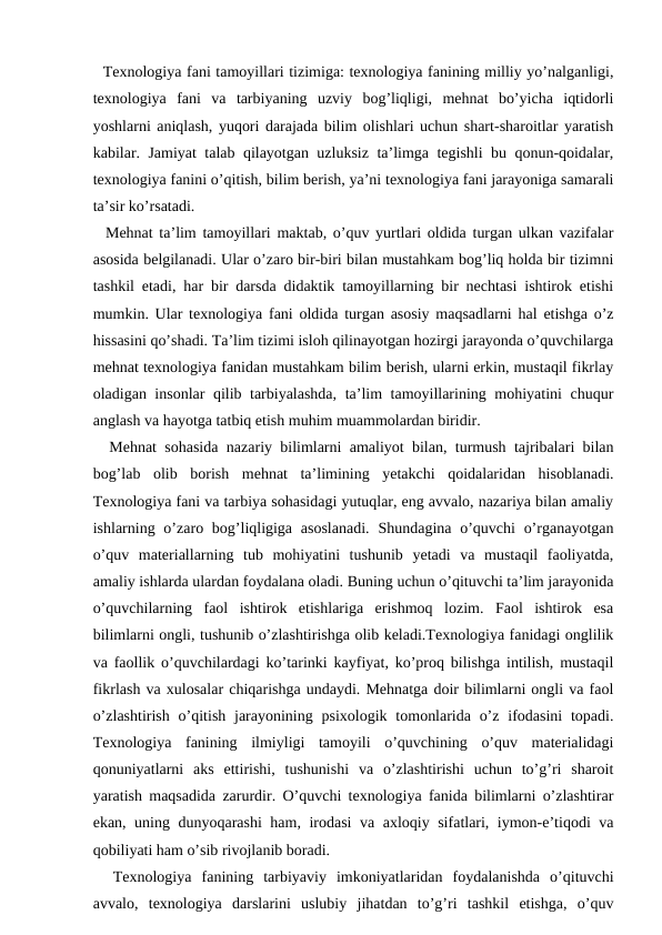   Texnologiya fani tamoyillari tizimiga: texnologiya fanining milliy yo’nalganligi,
texnologiya  fani  va  tarbiyaning  uzviy  bog’liqligi,  mehnat  bo’yicha  iqtidorli
yoshlarni aniqlash, yuqori darajada bilim olishlari uchun shart-sharoitlar yaratish
kabilar. Jamiyat talab qilayotgan uzluksiz ta’limga tegishli bu qonun-qoidalar,
texnologiya fanini o’qitish, bilim berish, ya’ni texnologiya fani jarayoniga samarali
ta’sir ko’rsatadi. 
  Mehnat ta’lim tamoyillari maktab, o’quv yurtlari oldida turgan ulkan vazifalar
asosida belgilanadi. Ular o’zaro bir-biri bilan mustahkam bog’liq holda bir tizimni
tashkil etadi, har bir darsda didaktik tamoyillarning bir nechtasi ishtirok etishi
mumkin. Ular texnologiya fani oldida turgan asosiy maqsadlarni hal etishga o’z
hissasini qo’shadi. Ta’lim tizimi isloh qilinayotgan hozirgi jarayonda o’quvchilarga
mehnat texnologiya fanidan mustahkam bilim berish, ularni erkin, mustaqil fikrlay
oladigan insonlar qilib tarbiyalashda, ta’lim tamoyillarining mohiyatini chuqur
anglash va hayotga tatbiq etish muhim muammolardan biridir. 
  Mehnat sohasida nazariy bilimlarni amaliyot bilan, turmush tajribalari bilan
bog’lab  olib  borish  mehnat  ta’limining  yetakchi  qoidalaridan  hisoblanadi.
Texnologiya fani va tarbiya sohasidagi yutuqlar, eng avvalo, nazariya bilan amaliy
ishlarning o’zaro bog’liqligiga  asoslanadi.  Shundagina o’quvchi  o’rganayotgan
o’quv  materiallarning  tub  mohiyatini  tushunib  yetadi  va  mustaqil  faoliyatda,
amaliy ishlarda ulardan foydalana oladi. Buning uchun o’qituvchi ta’lim jarayonida
o’quvchilarning  faol  ishtirok  etishlariga  erishmoq  lozim.  Faol  ishtirok  esa
bilimlarni ongli, tushunib o’zlashtirishga olib keladi.Texnologiya fanidagi onglilik
va faollik o’quvchilardagi ko’tarinki kayfiyat, ko’proq bilishga intilish, mustaqil
fikrlash va xulosalar chiqarishga undaydi. Mehnatga doir bilimlarni ongli va faol
o’zlashtirish  o’qitish jarayonining psixologik tomonlarida o’z  ifodasini  topadi.
Texnologiya  fanining  ilmiyligi  tamoyili  o’quvchining  o’quv  materialidagi
qonuniyatlarni  aks  ettirishi,  tushunishi  va  o’zlashtirishi  uchun  to’g’ri  sharoit
yaratish maqsadida zarurdir. O’quvchi texnologiya fanida bilimlarni o’zlashtirar
ekan, uning dunyoqarashi ham, irodasi  va axloqiy sifatlari, iymon-e’tiqodi va
qobiliyati ham o’sib rivojlanib boradi. 
  Texnologiya  fanining  tarbiyaviy  imkoniyatlaridan  foydalanishda  o’qituvchi
avvalo,  texnologiya  darslarini  uslubiy  jihatdan  to’g’ri  tashkil  etishga,  o’quv
