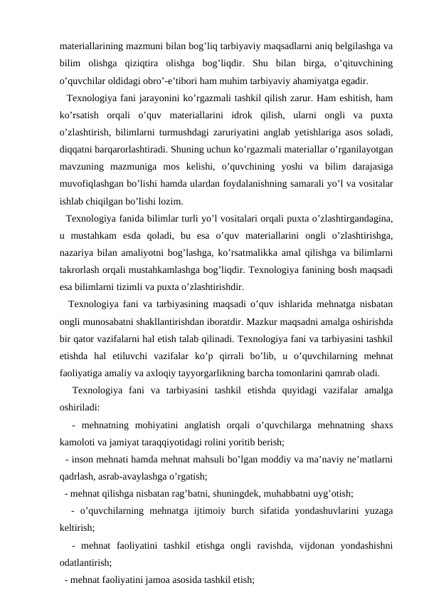 materiallarining mazmuni bilan bog’liq tarbiyaviy maqsadlarni aniq belgilashga va
bilim  olishga  qiziqtira  olishga  bog’liqdir.  Shu  bilan  birga,  o’qituvchining
o’quvchilar oldidagi obro’-e’tibori ham muhim tarbiyaviy ahamiyatga egadir. 
  Texnologiya fani jarayonini ko’rgazmali tashkil qilish zarur. Ham eshitish, ham
ko’rsatish  orqali  o’quv  materiallarini  idrok  qilish,  ularni  ongli  va  puxta
o’zlashtirish, bilimlarni turmushdagi zaruriyatini anglab yetishlariga asos soladi,
diqqatni barqarorlashtiradi. Shuning uchun ko’rgazmali materiallar o’rganilayotgan
mavzuning  mazmuniga  mos  kelishi,  o’quvchining  yoshi  va  bilim  darajasiga
muvofiqlashgan bo’lishi hamda ulardan foydalanishning samarali yo’l va vositalar
ishlab chiqilgan bo’lishi lozim. 
  Texnologiya fanida bilimlar turli yo’l vositalari orqali puxta o’zlashtirgandagina,
u  mustahkam  esda  qoladi,  bu  esa  o’quv  materiallarini  ongli  o’zlashtirishga,
nazariya bilan amaliyotni bog’lashga, ko’rsatmalikka amal qilishga va bilimlarni
takrorlash orqali mustahkamlashga bog’liqdir. Texnologiya fanining bosh maqsadi
esa bilimlarni tizimli va puxta o’zlashtirishdir. 
  Texnologiya fani va tarbiyasining maqsadi o’quv ishlarida mehnatga nisbatan
ongli munosabatni shakllantirishdan iboratdir. Mazkur maqsadni amalga oshirishda
bir qator vazifalarni hal etish talab qilinadi. Texnologiya fani va tarbiyasini tashkil
etishda  hal  etiluvchi  vazifalar  ko’p  qirrali  bo’lib,  u  o’quvchilarning  mehnat
faoliyatiga amaliy va axloqiy tayyorgarlikning barcha tomonlarini qamrab oladi.
  Texnologiya  fani  va  tarbiyasini  tashkil  etishda  quyidagi  vazifalar  amalga
oshiriladi:
  -  mehnatning  mohiyatini  anglatish  orqali  o’quvchilarga  mehnatning  shaxs
kamoloti va jamiyat taraqqiyotidagi rolini yoritib berish; 
  - inson mehnati hamda mehnat mahsuli bo’lgan moddiy va ma’naviy ne’matlarni
qadrlash, asrab-avaylashga o’rgatish; 
  - mehnat qilishga nisbatan rag’batni, shuningdek, muhabbatni uyg’otish; 
  -  o’quvchilarning  mehnatga  ijtimoiy  burch  sifatida  yondashuvlarini  yuzaga
keltirish; 
  -  mehnat  faoliyatini  tashkil  etishga  ongli  ravishda,  vijdonan  yondashishni
odatlantirish; 
  - mehnat faoliyatini jamoa asosida tashkil etish;
