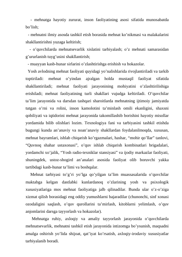   -  mehnatga  hayotiy  zururat,  inson  faoliyatining  asosi  sifatida  munosabatda
bo’lish; 
  - mehnatni ilmiy asosda tashkil etish borasida mehnat ko’nikmasi va malakalarini
shakllantirishni yuzaga keltirish; 
  - o’quvchilarda mehnatsevarlik xislatini tarbiyalash; o’z mehnati samarasidan
g’ururlanish tuyg’usini shakllantirish; 
  - muayyan kasb-hunar sirlarini o’zlashtirishga erishish va hokazolar. 
  Yosh avlodning mehnat faoliyati quyidagi yo’nalishlarida rivojlantiriladi va tarkib
toptiriladi:  mehnat  o’yindan  ajralgan  holda  mustaqil  faoliyat  sifatida
shakllantiriladi;  mehnat  faoliyati  jarayonining  mohiyatini  o’zlashtirilishiga
erishiladi;  mehnat  faoliyatining  turli  shakllari  vujudga  keltiriladi.  O’quvchilar
ta’lim jarayonida va darsdan tashqari sharoitlarda mehnatning ijtimoiy jamiyatda
tutgan  o’rni  va  rolini,  inson  kamolotini  ta’minlash  omili  ekanligini,  shaxsni
qobiliyati va iqtidorini mehnat jarayonida takomillashib borishini hayotiy misollar
yordamida bilib olishlari lozim. Texnologiya fani va tarbiyasini tashkil etishda
bugungi kunda an’anaviy va noan’anaviy shakllardan foydalanilmoqda, xususan,
mehnat bayramlari, ishlab chiqarish ko’rgazmalari, hashar, “mohir qo’llar” tanlovi,
“Quvnoq  shahar  ustaxonasi”,  o’quv  ishlab  chiqarish  kombinatlari  brigadalari,
yordamchi xo’jalik, “Yosh radio-texniklar stansiyasi” va ijodiy markazlar faoliyati,
shuningdek,  ustoz-shogird  an’analari  asosida  faoliyat  olib  boruvchi  yakka
tartibdagi kasb-hunar ta’limi va boshqalar. 
  Mehnat  tarbiyasi  to’g’ri  yo’lga qo’yilgan  ta’lim  muassasalarida  o’quvchilar
maktabga  kelgan  dastlabki  kunlardanoq  o’zlarining  yosh  va  psixologik
xususiyatlariga  mos mehnat  faoliyatiga jalb qilinadilar. Bunda  ular  o’z-o’ziga
xizmat qilish borasidagi eng oddiy yumushlarni bajaradilar (chunonchi, sinf xonasi
ozodaligini  saqlash,  o’quv  qurollarini  ta’mirlash,  kitoblarni  yelimlash,  o’quv
anjomlarini darsga tayyorlash va hokazolar). 
  Mehnatga  ruhiy,  axloqiy  va  amaliy  tayyorlash  jarayonida  o’quvchilarda
mehnatsevarlik, mehnatni tashkil etish jarayonida intizomga bo’ysunish, maqsadni
amalga oshirish yo’lida shijoat, qat’iyat ko’rsatish, axloqiy-irodaviy xususiyatlar
tarbiyalanib boradi. 
