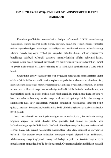 TEZ BUZILUVCHI OVQAT MAHSULOTLARINING SIFATLILIGINI 
BAHOLASH 
 
 
 
 
Davolash profilaktika muasasalarida faoliyat ko'rsatuvchi UASH bemorlarning 
ovqatlanish sifatini nazorat qilishi kerak, xususan, kasalxona ovqatxonasida bemorlar 
uchun tayyorlanadigan taomlarga solinadigan tez buziluvchi ovqat mahsultlarining 
sifatini, hamda eng og'ir kechadigan ovqatdan zaharlanishlarni keltirib chiqaruvchi 
botulizmga sababchi bo'luvchi konserva mahsulotlarining sifatini baholashi lozim. 
Shuning uchun vrach zaruriyat tug'ilganda tez buziluvchi sut va sut mahsulotlari, go'sht 
va go'sht mahsulotlari va konservalarning to'la sifatliligini tekshirishdan o'tkaza olishi 
kerak. 
UASHning asosiy vazifalaridan biri ovqatdan zaharlanish hodisalarining oldini 
olish bo'yicha ishlar va aholi orasida oqilona ovqatlanish mahoratlarini shakllantirish, 
xususan sifatli oziq-ovqat mahsulotlarini iste'mol qilishga o'rgatish hisoblanadi. Bu ishlar 
asosan tez buziluvchi ovqat mahsulotlariga taalluqli bo'lib, birinchi navbatda sut, sut 
mahsulotlari, go'sht va go'sht mahsulotlari hisoblanadi. Bu mahsulotlar ham sog'lom va 
ham bemorlar uchun eng asosiy ovqat mahsulotlari qatoriga kirib, ular muayyan 
sharoitlarda juda og'ir kechadigan ovqatdan zaharlanish hodisalariga sababchi bo'lib 
qoladi, xususan - konservalar, botulizmning kelib chiqishidagi asosiy sababchi mahsulot 
bo'lib qoladi. 
      Inson ovqatlanishi uchun foydalanadigan ovqat mahsulotlari, bu mahsulotlarning 
to'plami miqdor va sifat jihatdan to'la qiymatli, turli tuman va yaxshi ta'm 
ko'rsatkichlariga ega bo'lishi kerak. Iste'mol qilinadigan ovqatlar hayvon mahsulotlari 
(go'sht, baliq, sut, tuxum) va o'simlik mahsulotlari ( don-dun, sabzavot va mevalar)ga 
bo'linadi. Har qanday ovqat mahsuloti muayyan ovqatli qiymati bilan ta'riflanadi. 
Mahsulotning ovqatli qfiymati uning tarkibidagi u yoki bu ko'rinishdagi ozuqali 
moddalarning miqdoriga bog'liq holda o'zgaradi. Ovqat mahsulotlari tarkibidagi ozuqali 
