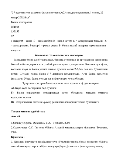 "37 ассортимент рақамлигўштликонсерва №23 заводдачиқарилган, 1 смена, 22 
январ 2002 йил". 
Балиқ консерваси 
051086 
137157 
1Р 
1-қатор 05 – сана; 10 – ой (октябр); 86- йил; 2-қатор: 137- ассортимент рақами; 157 
– завод рақами; 3-қатор 1 – рақам смена; Р- балиқ ишлаб чиқариш корхонасининг 
индекси 
Банканинг гермитиклигини текшириш 
    Банкадаги ёрлиқ олиб ташланади, банкага суртилган ёғ артилади ва каноп ипга 
боғлаб қайнаш даражасига олиб борилган сувга туширилади. Банкани сув тўлиқ 
қоплаши шарт ва банка устига чиққан сувнинг сатҳи 2-3,5см дан кам бўлмаслиги 
керак. Шундай ҳолда банка 5-7 дақиқага қолдирилади. Агар банка герметик 
ёпилмаган бўлса, банка устида сув пуфакчалари ҳосил бўлади.   
                 Тунукали консерва банкаларининг ички юзасини кўздан кечириш: 
А). Қора-қора доғларнинг бор-йўқлиги 
Б). Банка зирхларини ковшарлашда ҳосил бўладиган металли ортиқча 
қадоқланганлиги 
В).  Стерилизация вақтида мрамор рангидаги доғларнинг ҳосил бўлганлиги 
 
Тавсия этилган адабиётлар 
Асосий: 
1.Umumiy gigiena. Duschanov B.A. –Toshkent, 2008 
2.Солихужаев С.С. Гигиена бўйича Амалий машғулотларга қўлланма. Тошкент, 
1996. 
Қўшимча : 
3. Даволаш факултети талабалари учун «Умумий гигиена билан экология» бўйича 
амалий машғулотларга тайёрланиш учун ўқув қўлланмаси (электрон версияси). 
 
