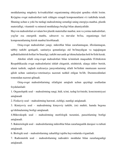 moddalarning miqdoriy ko'rsatkichlari organizmning ehtiyojini qondira olishi lozim. 
Ko'pgina ovqat mahsulotlari turli xildagm ozuqali komponentlarni o'z tarkibida tutadi. 
Shuning uchun u yoki bu turdagi mahsulotning ustunligi uning energiya manbai, plastik 
materialligi, vitaminli va mineral moddalarga boyligi bilan ahamiyatlidir.  
Hayvon mahsulotlari avvalam bor plastik materiallar manbai, non va yorma mahsulotlari, 
yog'lar esa energetik manba, sabzavot va mevalar bo'lsa, organizmga faol 
komponentlarning kirish manbai hisoblanadi. 
Oziq-ovqat mahsulotlari yangi, mikroblar bilan zararlanmagan, ifloslanmagan, 
tabbiy tarkibi qoniqarli, sanitariya qonunlariga zid bo'lmaydigan va taqiqlangan 
qalbakilashtirish hollari bo'lmasligi, tarkibi mexanik qo'shimchalardan holi bo'lishi kerak. 
Aholini sifatli oziq-ovqat mahsulotlari bilan ta'minlash maqsadida O'zbekiston 
Respublikasida ovqat mahsulotlarini ishlab chiqarish, etishtirish, ularga ishlov berish, 
ularni tashish, saqlash realizasiya jarayonlarining sifatli bo'lishini muntazam nazorat 
qilish uchun sanitariya-veterinariya nazorati tashkil etilgan bo'lib, Dsenmxodimlari 
tomonidan nazorat qilinadi.   
Oziq-ovqat mahsulotlarining sifatligini aniqlash uchun quyidagi usullardan 
foydalaniladi: 
1. Organoleptik usul – mahsulotning rangi, hidi, ta'mi, tashqi ko'rinishi, konsistentsiyasi 
aniqlanadi 
2. Fizikaviy usul – mahsulotning harorati, zichligi, namligi aniqlanadi. 
3. Kimiyoviy usul – mahsulotning kimyoviy tarkibi, (rn) muhiti, hamda begona 
qo'shilmalarning borligi aniqlanadi. 
4.Mikroskopik usul – mahsulotning morfologik tuzumini, parazitlarning borligi 
aniqlanadi. 
5. Bakteriologik usul – mahsulotlarning mikroblar bilan zararlanganlik darajasi va tabiati 
aniqlanadi.  
6. Biologik usul – mahsulotlarning zaharliligi tajriba hayvonlarida o'rganiladi. 
7. Radiometrik usul – mahsulotlarning radioaktiv moddalar bilan zararlanganligi 
aniqlanadi. 
