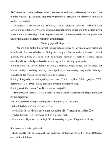  Ko'rsatma va imkoniyatlarga ko'ra yuqorida ko'rsatilgan usullarning barchasi yoki 
ulardan ba'zilari qo'llaniladi. Eng ko'p organoleptik, fizikaviy va kimyoviy tekshirish 
usullari qo'llaniladi 
     Oziq-ovqat mahsulotlarining sifatliligini to'liq gigienik baholash DSENM ning 
sanitar-gigienik laboratoriyalarida amalga oshiriladi, ammo ayrim hollarda tez buziluvchi 
mahsulotlarning sifatliligi DPM ning ovqatxonasida ham eng oddiy usullar yordamida 
tekshirilib, ularning sifatiga baho berilishi mumkin. 
Sutning gigienik ekspertizasi 
Sut o'zining biologik va ovqatli xususiyatlariga ko'ra eng qiymatli ovqat mahsuloti 
hisoblanadi. Sut mahsulotlari aholining hamma guruhlari tomonidan barobar iste'mol 
qilinadi, biroq bolalar , yoshi o'tib borayotgan kishilar va parhezli taomlar orqali 
ovqatlanishi lozim bo'lgan shaxslar uchun zng muhim ahamiyatga egadir. 
 Sutning kimyoviy tarkibi doimiy bo'lmay, u molning turiga, zotiga, yil fasllariga, sut 
berish vaqtiga, molning shaxsiy xususiyatlariga, hayvonning sog'lomlik holatiga, 
ovqatlanish turi va miqdoriga bog'liq holda o'zgaradi. 
Sutning kimyoviy tarkibi quyidagicha: suv 88,6%, oqsillar 2,8%, yog'lar 3,2%, 
uglevodlar 4,7%. 100g sutning energetik qiymati o'rtacha 65 kkal. 
Sutning tarkibida asosan A va D vitaminlar mavjuddir. 
     Sutda begona mexanik aralashmalar va konservalash uchun ishlatiladigan moddalar 
bo'lmasligi kerak. 
Ichish uchun mo'ljallangan sutning fiziko-kimyoviy ko'rsatkichlari: 
- sut tarkibidagi yog'ning miqdori -3,2 %; 
- nordonligi-shisha idishlarga solingan sut uchun 210, flyagadagi sut uchun 220; 
- tozalik darajasi 1-chi guruhdan past bo'lmasligi kerak; 
- vitaminlashtirilgan sut tarkibidagi "S" vitaminning miqdori 100g uchun 14 mg 
 
Sutdan namuna olish qoidalari: 
- shisha idishli yoki qog'oz paketli sut partiyasi 100 tagacha bo'lsa, 1-3 dona; 100 tadan 
ortiq bo'lsa 3-5 dona; 
