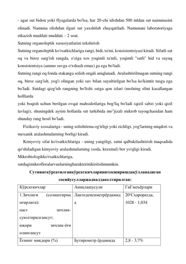 - agar sut bidon yoki flyagalarda bo'lsa, har 20-chi idishdan 500 mldan sut namunasini 
olinadi. Namuna olishdan ilgari sut yaxshilab chayqatiladi. Namunani laboratoriyaga 
etkazish muddati muddati – 2 soat.  
Sutning organoleptik xususiyatlarini tekshirish 
Sutning organoleptik ko'rsatkichlariga rangi, hidi, ta'mi, konsistentsiyasi kiradi. Sifatli sut 
oq va biroz sarg'ish rangda, o'ziga xos yoqimli ta'mli, yoqimli "sutli" hid va suyuq 
konsistentsiya (ammo suvga o'xshash emas) ga ega bo'ladi. 
Sutning rangi oq fonda stakanga solish orqali aniqlanadi. Aralashtirilmagan sutning rangi 
oq, biroz sarg'ish, yog'i olingan yoki suv bilan suyultirilgan bo'lsa ko'kimtir tusga ega 
bo'ladi. Sutdagi qizg'ish rangning bo'lishi sutga qon izlari (molning elini kasallangan 
holllarda  
yoki boqish uchun berilgan ovqat mahsulotlariga bog'liq bo'ladi (qizil sabzi yoki qizil 
lavlagi), shuningdek ayrim hollarda sut tarkibida mo''jizali mikrob tayoqchasidan ham 
shunday rang hosil bo'ladi.  
     Fizikaviy xossalariga - uning solishtirma og'irligi yoki zichligi, yog'larning miqdori va 
mexanik aralashmalarning borligi kiradi. 
     Kimyoviy sifat ko'rsatkichlariga - uning yangiligi, sutni qalbakilashtirish maqsadida 
qo'shiladigan kimyoviy aralashmalarning (soda, kraxmal) bor yo'qligi kiradi. 
Mikrobiologikko'rsatkichlariga, 
sutdagimikrofloralarvaularningharakterinikiritishmumkin. 
Сутнингкўрсатилганкўрсаткичларинитекширишдақўлланадиган 
сосийусулларжадвалдакелтирилган: 
Кўрсаткичлар 
Аниқлашусули 
ГиГмеъёрлари 
1.Зичлиги 
(солиштирма 
оғирлиги): 
паст 
зичлик- 
суюлтирилгансут; 
юқори 
зичлик-ёғи 
олингансут 
Лактоденсиметрёрдамид
а 
20оСҳароратда, 
1028 - 1,034 
Ёғнинг миқдори (%) 
Бутирометр ёрдамида 
2,8 - 3,7%  
