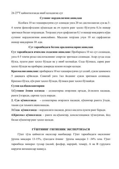 24-270Т қайнитилганда ивиб қоладиган сут 
Сутнинг нордонлигини аниқлаш 
Колбага 10 мл текширилувчи сут олинади унга 20 мл дистилланган сув ва 3-
4 томчи фенолфталеин қўшилади ва оч пушти ранг ҳосил бўлгунча 0,1н ишқор 
эритмаси билан титрланади. Титрлаш учун срафланган 0,1 н ишқор миқдорига кўра 
сутнинг нордонлигини аниқлаймиз. Масалан титрлаш учун 10 мл сарфланган 
ишқор миқдорини 10 .ади. 
Сут таркибидаги бегона аралашмаларни аниқлаш 
Сут таркибидаги ичимлик содасини аниқлаш: Пробиркага 10 мл сут солинади, 
унга 4-5 томчи розал кислотасининг спиртли эритмаси солинади. Агар сутда сода 
бўлса, пушти ранг ҳосил бўлади ва у ивиб қолмайди. Сода бўлмаса, сариқ ранг 
ҳосил бўлади ва пробирка деворида казеин излари қолади. 
Крахмални аниқлаш: пробиркага 10 мл текширилувчи сут солиб, сувли ҳаммомга 
5 дақиқага қўйилади. Совитиб унга 1мл йоднинг сувли эритмаси солинади. 
Крахмал бўлса, кўк ранг ҳосил бўлади, бўлмаса ранг ҳосил бўлмайди. 
Сутни қалбакилаштириш 
1.Сутнинг ёғини олганда – солиштирма оғирлмик ортади, ёғлилиги пасаяди, 
ранги ўзгаради, сарғиш тусга киради. 
2. Сув қўшилганда   - солиштирма оғирлиги пасаяди, кўкимтир рангга ўтади, 
таъми сув таъмига яқинлашади. 
3.Сода  қўшилганда – нордонлиги пасаяди, розол кислота пушти ранг беради. 
4.Крахмал қўшилганда – ранги оқ-кўкимтир, консистенцияси чўзилувчан, йод 
билан кўкимтир ранг ҳосил қилади.  
 
ГЎШТНИНГ ГИГИЕНИК ЭКСПЕРТИЗАСИ 
         Гўшт тўла қийматли оқсиллар манбаидир. Гўшт таркибидаги оқсилнинг 
ўртача миқдори 13-15%, гўштдаги ёғнинг  ўртача миқдори 3 -34% гача. Гўшт 
таркибида минерал тузлар (калий, фосфор, нартрий, темир), А ва В гуруҳига 
кирувчи витаминлар мавжуд. 
