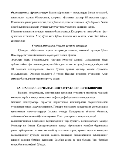 Органолептик кўрсаткичлар: Ташқи кўриниши – қуруқ парда билан қопланиб, 
шилимшиқ излари бўлмаслиги, кулранг, кўкимтир доғлар бўлмаслиги керак. 
Кесилганда унинг ранги қизил, ҳиди ўзига хос, консистенцияси - қўл бармоғи билан 
босиб кўрилганда ҳосил бўлган чуқурча тезда ўз ҳолига қайтиши керак.  
Гўштнинг янгилиги пичоқни қиздириб аниқланади. Қиздирилган пичоқ билан гўшт 
суягигача кесилади. Агар гўшт янги бўлса, ёқимли ҳид келади, эски гўшт бўлса, 
ёқимсиз ҳид 
Гўштда аммиакни Несслер усулида аниқлаш 
Гўштдан тайёрланган  сувли экстрактда аммиак, аммоний тузлари бўлса 
Несслер реактиви қўшилганда сариқ ранг ҳосил бўлади.  
Аниқлаш йўли: Текширилувчи гўштдан 10гкесиб олиниб, майдаланади. Ясси 
тубли колбага гўшт солинада ва унга 10мл дистилланган сув қўшилади, чайқатилиб 
10 дақиқага қолдирилади. Ҳосил бўлган эритма фильтр қоғози ёрдамида 
фильтрланади. Олинган фильтрга 5 томчи Несслер реактиви қўшилади. Агар 
аммиак бўлса, ранги сарғимтир тус олади 
 
БАНКАЛИ КОНСЕРВАЛАРНИНГ СИФАТЛИГИНИ ТЕКШИРИШ 
Банкали консервалар, консервация қилиниш турларига мувофиқ ҳақиқий 
консервалар ёки заҳира маҳсулоти сифатида фойдаланишга чиқарилади. 
Ҳақиқий консервалар- герметик беркитилган идишлардаги стерилизациядан 
ўтказилган овқат маҳсулотларидир. Презерв ёки заҳира консервалар стерилизация 
қилинмаган маҳсулотлардир (килька, сельд). Консервалар гўштли, балиқли, 
сабзавотлиёки мевали бўлиши мумкин.Консерваларни текшириш қандай 
 
қадоқланганидан бошланади (ёрлиқларнинг бор-йўқлиги, қопқоқлардаги махсус 
белгилар ни ўқиш). Консерваларнинг ташқи кўринишига эътибор берилганда 
унинг тубларининг ҳолати яхшилаб кузатилиши керак, чунки сифатсиз консерва 
банкаларининг тублари шишиб қолади. Консерва банкаларининг тубларининг 
шишиб қолиши бомбаж дейилади. Бомбаж сохта ва чин бўлади. Чин бомбаж 
микробли ва кимёвий бўлади. 
