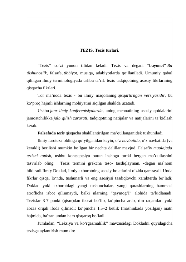 TEZIS. Tezis turlari.
“Tezis”  so‘zi  yunon  tilidan  keladi.  Tezis  va  degani  “bayonet” Bu
tilshunoslik, falsafa, tibbiyot, musiqa, adabiyotlarda qo‘llaniladi. Umumiy qabul
qilingan ilmiy terminologiyada ushbu ta’rif: tezis tadqiqotning asosiy fikrlarining
qisqacha fikrlari.
Tor ma’noda tezis - bu ilmiy maqolaning qisqartirilgan versiyasidir, bu
ko‘proq hajmli ishlarning mohiyatini siqilgan shaklda uzatadi.
Ushbu janr ilmiy konferentsiyalarda, uning mehnatining asosiy qoidalarini
jamoatchilikka jalb qilish zarurati, tadqiqotning natijalar va natijalarini ta’kidlash
kerak.
Falsafada tezis qisqacha shakllantirilgan ma’qullanganidek tushuniladi.
Ilmiy faroteza oldinga qo‘yilganidan keyin, o‘z navbatida, o‘z navbatida (va
kerakli) berilishi mumkin bo‘lgan bir nechta dalillar mavjud. Falsafiy muolajada
tezisni  topish,  ushbu  kontseptsiya  butun  inshoga  turtki  bergan  ma’qullashini
tasvirlab  oling.   Tezis  termini  grekcha  teso-  tasdiqlayman,  -degan  ma`noni
bildiradi.Ilmiy Doklad, ilmiy axborotning asosiy holatlarini o‘zida qamraydi. Unda
fikrlar qisqa, lo‘nda, tushunarli va eng asosiysi tasdiqlovchi xarakterda bo‘ladi;
Doklad  yoki  axborotdagi  yangi  tushunchalar,  yangi  qarashlarning  hammasi
atroflicha  isbot  qilinmaydi,  balki  ularning  “qaymog’I”  alohida  ta’kidlanadi.
Tezislar 3-7 punkt (qism)dan iborat bo‘lib, ko‘pincha arab, rim raqamlari yoki
abzas orqali ifoda qilinadi; ko‘pincha 1,5–2 betlik (mashinkada yozilgan) matn
hajmida, ba’zan undan ham qisqaroq bo‘ladi.
Jumladan, “Leksiya va ko‘rgazmalilik” mavzusidagi Dokladni quyidagicha
tezisga aylantirish mumkin:
