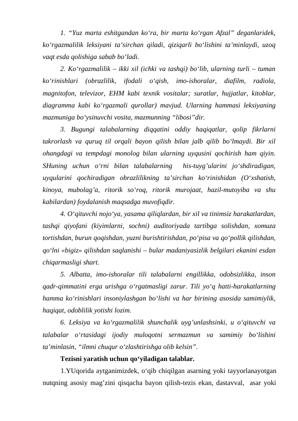 1. “Yuz marta eshitgandan ko‘ra, bir marta ko‘rgan Afzal” deganlaridek,
ko‘rgazmalilik leksiyani ta’sirchan qiladi, qiziqarli bo‘lishini ta’minlaydi, uzoq
vaqt esda qolishiga sabab bo‘ladi.
2. Ko‘rgazmalilik – ikki xil (ichki va tashqi) bo‘lib, ularning turli – tuman
ko‘rinishlari  (obrazlilik,  ifodali  o‘qish,  imo-ishoralar,  diafilm,  radiola,
magnitofon, televizor, EHM kabi texnik vositalar; suratlar, hujjatlar, kitoblar,
diagramma kabi ko‘rgazmali qurollar) mavjud. Ularning hammasi leksiyaning
mazmuniga bo‘ysinuvchi vosita, mazmunning “libosi”dir.
3.  Bugungi  talabalarning  diqqatini  oddiy  haqiqatlar,  qolip  fikrlarni
takrorlash va quruq til orqali bayon qilish bilan jalb qilib bo‘lmaydi. Bir xil
ohangdagi va tempdagi monolog bilan ularning uyqusini qochirish ham qiyin.
SHuning  uchun  o‘rni  bilan  talabalarning   his-tuyg’ularini  jo‘shdiradigan,
uyqularini  qochiradigan  obrazlilikning  ta’sirchan  ko‘rinishidan  (O‘xshatish,
kinoya,  mubolag’a,  ritorik  so‘roq,  ritorik  murojaat,  hazil-mutoyiba  va  shu
kabilardan) foydalanish maqsadga muvofiqdir.
4. O‘qituvchi nojo‘ya, yasama qiliqlardan, bir xil va tinimsiz harakatlardan,
tashqi  qiyofani  (kiyimlarni,  sochni)  auditoriyada  tartibga  solishdan,  xomuza
tortishdan, burun qoqishdan, yuzni burishtirishdan, po‘pisa va qo‘pollik qilishdan,
qo‘lni «bigiz» qilishdan saqlanishi – bular madaniyasizlik belgilari ekanini esdan
chiqarmasligi shart.
5.  Albatta,  imo-ishoralar  tili  talabalarni  engillikka,  odobsizlikka,  inson
qadr-qimmatini erga urishga o‘rgatmasligi zarur. Tili yo‘q hatti-harakatlarning
hamma ko‘rinishlari insoniylashgan bo‘lishi va har birining asosida samimiylik,
haqiqat, odoblilik yotishi lozim.
6. Leksiya va ko‘rgazmalilik shunchalik uyg’unlashsinki, u o‘qituvchi va
talabalar  o‘rtasidagi  ijodiy  muloqotni  sermazmun  va  samimiy  bo‘lishini
ta’minlasin, “ilmni chuqur o‘zlashtirishga olib kelsin”.
Tezisni yaratish uchun qo‘yiladigan talablar.
1.YUqorida aytganimizdek, o‘qib chiqilgan asarning yoki tayyorlanayotgan
nutqning asosiy mag’zini qisqacha bayon qilish-tezis ekan, dastavval,  asar yoki
