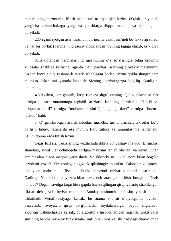 materialning mazmunini bilish uchun uni to‘liq o‘qish lozim. O‘qish jarayonida
yangicha tushunchalarga, yangicha qarashlarga diqqat qaratiladi va ular belgilab
qo‘yiladi.
2.O‘rganilayotgan asar mazmuni bir nechta yaxlit ma’noli bo‘lakka ajratiladi
va har bir bo‘lak (parcha)ning asosiy ifodalangan joyining tagiga chizib, ta’kidlab
qo‘yiladi.
3.Ta’kidlangan  parchalarning  mazmunini  o‘z  so‘zlaringiz  bilan  umumiy
xulosalar shakliga keltiring; agarda matn parchasi asarning g’oyaviy mazmunini
Sizdan ko‘ra siqiq, tushunarli tarzda ifodalagan bo‘lsa, o‘zini qoldirishingiz ham
mumkin,  lekin  uni  yanada  boyitish  Sizning  iqtidoringizga  bog’liq  ekanligini
unutmang.
4.YAxshisi, “oz gapirib, ko‘p fikr aytishga” urining. Qolip, takror so‘zlar
o‘rniga  dolzarb  muammoga  tegishli  so‘zlarni  ishlating.  Jumladan,  “ishchi  va
dehqonlar  sinfi”  o‘rniga  “mulkdorlar  sinfi”,  “bugungi  davr”  o‘rniga  “bozorli
iqtisod” kabi.
5. O‘rganilayotgan asarda isbotlar, misollar, tushuntirishlar, takrorlar ko‘p
bo‘lishi  tabiiy,  tezislarda  esa  muhim  fikr,  xulosa  va umumlashma  jamlanadi.
SHuni doimo esda tutish lozim.
    
Tezis turlari. Тezislarning yozilishida ikkita yondashuv mavjud. Birinchisi
shundaki, avval ular ochmoqchi bo‘lgan mavzuni tanlab olishadi va keyin undan
ajralmasdan qisqa maqola yaratishadi. Va ikkinchi usul - bu nom bilan bog’liq
tezislarni yozish. Siz xohlaganingizdek qilishingiz mumkin. Talabalar ko‘pincha
tanlovdan  mahrum  bo‘lishadi,  chunki  mavzuni  rahbar  tomonidan  so‘raladi.
Qadimgi  Yunonistonda  yozuvchilar  tezis  deb  atashgan tushish  bosqichi.  Tezis
nimada? Degan savolga faqat bitta gapda bayon qilingan qisqa va aniq shakllangan
fikrlar  deb  javob  berish  mumkin.  Bunday  tushunchalar  insho  yozish  uchun
ishlatiladi.  Versifikatsiyaga  kelsak,  bu  atama  she’rni  o‘qiyotganda  ovozini
pasaytirib,  rivoyatchi  qisqa  bo‘g’inlardan  foydalanadigan  paytni  anglatadi.,
algoritm tushunchasiga kelsak, bu algoritmik hisoblanadigan raqamli funktsiyalar
sinfining barcha rekursiv funktsiyalar sinfi bilan mos kelishi haqidagi cherkovning

