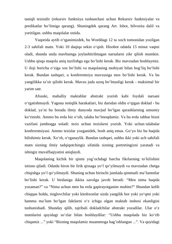 taniqli tezisidir (rekursiv funktsiya tushunchasi uchun Rekursiv funktsiyalar va
predikatlar bo‘limiga qarang). Shuningdek qarang Art. Isbot, bilvosita dalil va
yoritilgan. ushbu maqolalar ostida. 
Yuqorida aytib o‘tganimizdek, bu Worddagi 12 ta xoch tomonidan yozilgan
2-3 sahifali matn. Yoki 10 daqiqa sekin o‘qish. Hisobot odatda 15 minut vaqtni
oladi, shunda unda mavhumga joylashtirilmagan narsalarni zikr qilish mumkin.
Ushbu qisqa maqola aniq tuzilishga ega bo‘lishi kerak. Biz mavzudan boshlaymiz.
U iloji boricha o‘ziga xos bo‘lishi va maqolaning mohiyati bilan bog’liq bo‘lishi
kerak. Bundan tashqari, u konferentsiya mavzusiga mos bo‘lishi kerak. Va bu
yangilikka ta’sir qilishi kerak. Mavzu juda uzoq bo‘lmasligi kerak - maksimal bir
yarim satr.
Afsuski,  mahalliy  maktablar  abstrakt  yozish  kabi  foydali  narsani
o‘rgatishmaydi. Yagona notiqlik harakatlari, biz darsdan oldin o‘qigan doklad - bu
doklad, ya’ni bu borada ilmiy dunyoda mavjud bo‘lgan qarashlarning umumiy
ko‘rinishi. Ammo bu erda biz o‘sib, talaba bo‘lmoqdamiz. Va bu erda rahbar bizni
vazifani  jumboqga  soladi:  tezis  uchun  tezislarni  yozish.  Yoki  uchun talabalar
konferentsiyasi. Ammo tezislar yozganidek, bosh aniq emas. Go‘yo biz bu haqida
bilishimiz kerak. Xo‘sh, o‘rganaylik. Bundan tashqari, ushbu ikki yoki uch sahifali
matn  sizning  ilmiy  tadqiqotchingiz  sifatida  sizning  portretingizni  yaratadi  va
ishingiz muvaffaqiyatini aniqlaydi.
Maqolaning kichik bir  qismi  yog’ochdagi  barcha  fikrlarning to‘kilishini
istisno qiladi. Odatda biron bir lirik qissaga yo‘l qo‘yilmaydi va mavzudan chetga
chiqishga yo‘l qo‘yilmaydi. Shuning uchun birinchi jumlada qimmatli ma’lumotlar
bo‘lishi  kerak.  U  birdaniga  ikkita  savolga  javob  beradi:  “Men  nima  haqida
yozaman?” va “Nima uchun men bu erda gapirayotganim muhim?” Shundan kelib
chiqqan holda, tinglovchilar yoki kitobxonlar sizda yangilik bor yoki yo‘qmi yoki
hamma  ma’lum  bo‘lgan  faktlarni  o‘z  ichiga  olgan  maktab  inshosi  ekanligini
tushunishadi. Shunday qilib, tajribali dokladchilar abstrakt yozadilar. Ular o‘z
matnlarini  quyidagi  so‘zlar  bilan  boshlaydilar:  “Ushbu  maqolada  biz  ko‘rib
chiqamiz ...” yoki “Bizning maqolamiz muammoga bag’ishlangan ...”. Va quyidagi
