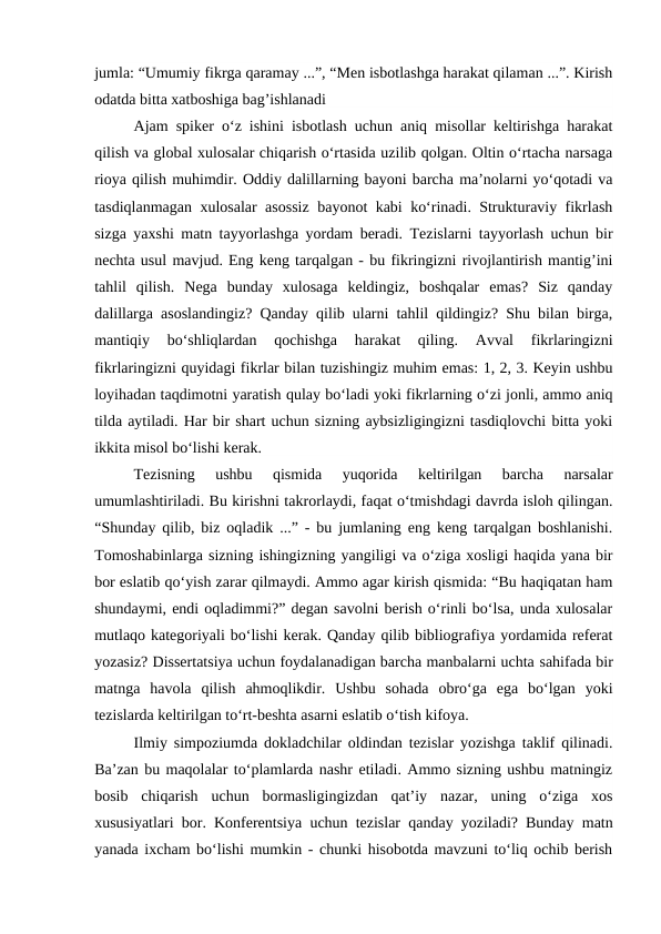 jumla: “Umumiy fikrga qaramay ...”, “Men isbotlashga harakat qilaman ...”. Kirish
odatda bitta xatboshiga bag’ishlanadi
Ajam spiker o‘z ishini isbotlash uchun aniq misollar keltirishga harakat
qilish va global xulosalar chiqarish o‘rtasida uzilib qolgan. Oltin o‘rtacha narsaga
rioya qilish muhimdir. Oddiy dalillarning bayoni barcha ma’nolarni yo‘qotadi va
tasdiqlanmagan xulosalar asossiz bayonot kabi ko‘rinadi. Strukturaviy fikrlash
sizga yaxshi matn tayyorlashga yordam beradi. Tezislarni tayyorlash uchun bir
nechta usul mavjud. Eng keng tarqalgan - bu fikringizni rivojlantirish mantig’ini
tahlil  qilish.  Nega  bunday  xulosaga  keldingiz,  boshqalar  emas?  Siz  qanday
dalillarga asoslandingiz? Qanday qilib ularni tahlil qildingiz? Shu bilan birga,
mantiqiy  bo‘shliqlardan  qochishga  harakat  qiling.  Avval  fikrlaringizni
fikrlaringizni quyidagi fikrlar bilan tuzishingiz muhim emas: 1, 2, 3. Keyin ushbu
loyihadan taqdimotni yaratish qulay bo‘ladi yoki fikrlarning o‘zi jonli, ammo aniq
tilda aytiladi. Har bir shart uchun sizning aybsizligingizni tasdiqlovchi bitta yoki
ikkita misol bo‘lishi kerak.
Tezisning  ushbu  qismida  yuqorida  keltirilgan  barcha  narsalar
umumlashtiriladi. Bu kirishni takrorlaydi, faqat o‘tmishdagi davrda isloh qilingan.
“Shunday qilib, biz oqladik ...” - bu jumlaning eng keng tarqalgan boshlanishi.
Tomoshabinlarga sizning ishingizning yangiligi va o‘ziga xosligi haqida yana bir
bor eslatib qo‘yish zarar qilmaydi. Ammo agar kirish qismida: “Bu haqiqatan ham
shundaymi, endi oqladimmi?” degan savolni berish o‘rinli bo‘lsa, unda xulosalar
mutlaqo kategoriyali bo‘lishi kerak. Qanday qilib bibliografiya yordamida referat
yozasiz? Dissertatsiya uchun foydalanadigan barcha manbalarni uchta sahifada bir
matnga  havola  qilish  ahmoqlikdir.  Ushbu  sohada  obro‘ga  ega  bo‘lgan  yoki
tezislarda keltirilgan to‘rt-beshta asarni eslatib o‘tish kifoya.
Ilmiy simpoziumda dokladchilar oldindan tezislar yozishga taklif qilinadi.
Ba’zan bu maqolalar to‘plamlarda nashr etiladi. Ammo sizning ushbu matningiz
bosib  chiqarish  uchun  bormasligingizdan  qat’iy  nazar,  uning  o‘ziga  xos
xususiyatlari bor. Konferentsiya uchun tezislar qanday yoziladi? Bunday matn
yanada ixcham bo‘lishi mumkin - chunki hisobotda mavzuni to‘liq ochib berish
