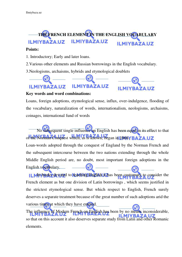 Ilmiybaza.uz 
 
 
 
THE FRENCH ELEMENT IN THE ENGLISH VOCABULARY 
 
Points: 
1. Introductory; Early and later loans. 
2.Various other elements and Russian borrowings in the English vocabulary. 
3.Neologisms, archaisms, hybrids and etymological doublets 
 
 
Key words and word combinations: 
Loans, foreign adoptions, etymological sense, influx, over-indulgence, flooding of 
the vocabulary, naturalization of words, internationalism, neologisms, archaisms, 
coinages, international fund of words 
 
No subsequent single influence on English has been equal in its effect to that 
of the Norman Conquest which, as is known, began in 1066. 
Loan-words adopted through the conquest of England by the Norman French and 
the subsequent intercourse between the two nations extending through the whole 
Middle English period are, no doubt, most important foreign adoptions in the 
English vocabulary. 
In books devoted to teaching English it has been customary to consider the 
French element as but one division of Latin borrowings , which seems justified in 
the strictest etymological sense. But which respect to English, French surely 
deserves a separate treatment because of the great number of such adoptions arid the 
various times at which they have entered. 
The influence of Modern French on English has been by no means inconsiderable, 
so that on this account it also deserves separate study from Latin and other Romanic 
elements. 
