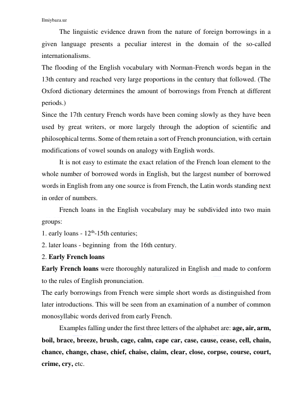 Ilmiybaza.uz 
 
The linguistic evidence drawn from the nature of foreign borrowings in a 
given language presents a peculiar interest in the domain of the so-called 
internationalisms. 
The flooding of the English vocabulary with Norman-French words began in the 
13th century and reached very large proportions in the century that followed. (The 
Oxford dictionary determines the amount of borrowings from French at different 
periods.) 
Since the 17th century French words have been coming slowly as they have been 
used by great writers, or more largely through the adoption of scientific and 
philosophical terms. Some of them retain a sort of French pronunciation, with certain 
modifications of vowel sounds on analogy with English words. 
It is not easy to estimate the exact relation of the French loan element to the 
whole number of borrowed words in English, but the largest number of borrowed 
words in English from any one source is from French, the Latin words standing next 
in order of numbers. 
French loans in the English vocabulary may be subdivided into two main 
groups: 
1. early loans - 12th-15th centuries; 
2. later loans - beginning  from  the 16th century. 
2. Early French loans 
Early French loans were thoroughly naturalized in English and made to conform 
to the rules of English pronunciation. 
The early borrowings from French were simple short words as distinguished from 
later introductions. This will be seen from an examination of a number of common 
monosyllabic words derived from early French. 
Examples falling under the first three letters of the alphabet are: age, air, arm, 
boil, brace, breeze, brush, cage, calm, cape car, case, cause, cease, cell, chain, 
chance, change, chase, chief, chaise, claim, clear, close, corpse, course, court, 
crime, cry, etc. 
