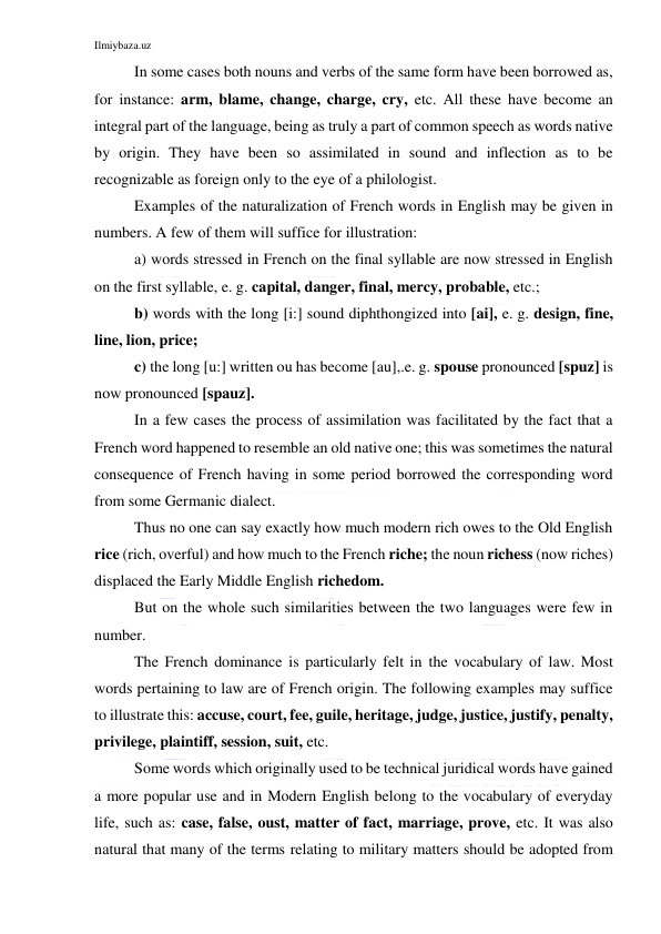 Ilmiybaza.uz 
 
In some cases both nouns and verbs of the same form have been borrowed as, 
for instance: arm, blame, change, charge, cry, etc. All these have become an 
integral part of the language, being as truly a part of common speech as words native 
by origin. They have been so assimilated in sound and inflection as to be 
recognizable as foreign only to the eye of a philologist. 
Examples of the naturalization of French words in English may be given in 
numbers. A few of them will suffice for illustration: 
a) words stressed in French on the final syllable are now stressed in English 
on the first syllable, e. g. capital, danger, final, mercy, probable, etc.; 
b) words with the long [i:] sound diphthongized into [ai], e. g. design, fine, 
line, lion, price; 
c) the long [u:] written ou has become [au],.e. g. spouse pronounced [spuz] is 
now pronounced [spauz]. 
In a few cases the process of assimilation was facilitated by the fact that a 
French word happened to resemble an old native one; this was sometimes the natural 
consequence of French having in some period borrowed the corresponding word 
from some Germanic dialect.   
Thus no one can say exactly how much modern rich owes to the Old English 
rice (rich, overful) and how much to the French riche; the noun richess (now riches) 
displaced the Early Middle English richedom. 
But on the whole such similarities between the two languages were few in 
number. 
The French dominance is particularly felt in the vocabulary of law. Most 
words pertaining to law are of French origin. The following examples may suffice 
to illustrate this: accuse, court, fee, guile, heritage, judge, justice, justify, penalty, 
privilege, plaintiff, session, suit, etc. 
Some words which originally used to be technical juridical words have gained 
a more popular use and in Modern English belong to the vocabulary of everyday 
life, such as: case, false, oust, matter of fact, marriage, prove, etc. It was also 
natural that many of the terms relating to military matters should be adopted from 
