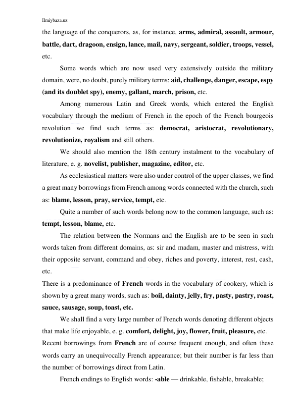 Ilmiybaza.uz 
 
the language of the conquerors, as, for instance, arms, admiral, assault, armour, 
battle, dart, dragoon, ensign, lance, mail, navy, sergeant, soldier, troops, vessel, 
etc. 
Some words which are now used very extensively outside the military 
domain, were, no doubt, purely military terms: aid, challenge, danger, escape, espy 
(and its doublet spy), enemy, gallant, march, prison, etc. 
Among numerous Latin and Greek words, which entered the English 
vocabulary through the medium of French in the epoch of the French bourgeois 
revolution we find such terms as: democrat, aristocrat, revolutionary, 
revolutionize, royalism and still others. 
We should also mention the 18th century instalment to the vocabulary of 
literature, e. g. novelist, publisher, magazine, editor, etc. 
As ecclesiastical matters were also under control of the upper classes, we find 
a great many borrowings from French among words connected with the church, such 
as: blame, lesson, pray, service, tempt, etc. 
Quite a number of such words belong now to the common language, such as: 
tempt, lesson, blame, etc. 
The relation between the Normans and the English are to be seen in such 
words taken from different domains, as: sir and madam, master and mistress, with 
their opposite servant, command and obey, riches and poverty, interest, rest, cash, 
etc. 
There is a predominance of French words in the vocabulary of cookery, which is 
shown by a great many words, such as: boil, dainty, jelly, fry, pasty, pastry, roast, 
sauce, sausage, soup, toast, etc. 
We shall find a very large number of French words denoting different objects 
that make life enjoyable, e. g. comfort, delight, joy, flower, fruit, pleasure, etc. 
Recent borrowings from French are of course frequent enough, and often these 
words carry an unequivocally French appearance; but their number is far less than 
the number of borrowings direct from Latin. 
French endings to English words: -able — drinkable, fishable, breakable; 
