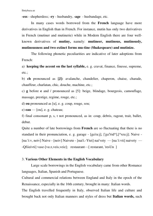 Ilmiybaza.uz 
 
-ess - shepherdess; -ry - husbandry, -age  - husbandage, etc. 
In many cases words borrowed from the French language have more 
derivatives in English than in French. For instance, mutin has only two derivatives 
in French (mutiner and mutinerie) while in Modern English there are four well-
known derivatives of mutiny, namely: mutineer, mutinous, mutinously, 
mutinousness and two extinct forms mu-tine (Shakespeare) and mutinize. 
The following phonetic peculiarities are indicative of later adoptions from 
French: 
a)  keeping the accent on the last syllable, e. g. cravat, finance, finesse, supreme, 
etc.; 
b) ch pronounced as [J]: avalanche, chandelier, chaperon, chaise, charade, 
chauffeur, charlatan, chic, douche, machine, etc.; 
c) g before e and / pronounced as [5]: beige, blindage, bourgeois, camouflage, 
massage, prestige, regime, rouge, etc.; 
d) ou pronounced as [u], e. g. coup, rouge, sou; 
e) eau — [ou], e. g. chateau; 
f) final consonant p, s, t not pronounced, as in: coup, debris, ragout, trait, ballet, 
debut. 
Quite a number of late borrowings from French are so fluctuating that there is no 
standard in their pronunciation, e. g. garage - [ga'ra:j], ['ga?rid^],[^xra:j]; Naive - 
[na:'i:v, netv] Naive - [neiv] Naivete - [nai'i.-Ytei] nai'vety  — [na:'i:vti] naivety  — 
-Qfiieivti] vase-[va:z,veis,veiz];   restaurant—[ restarant, 'resUn  ] 
 
3. Various Other Elements in the English Vocabulary 
Large scale borrowings in the English vocabulary came from other Romance 
languages, Italian, Spanish and Portuguese. 
Cultural and commercial relations between England and Italy in the epoch of the 
Renaissance, especially in the 16th century, brought in many: Italian words. 
The English travelled frequently in Italy, observed Italian life and culture and 
brought back not only Italian manners and styles of dress but Italian words, such 
