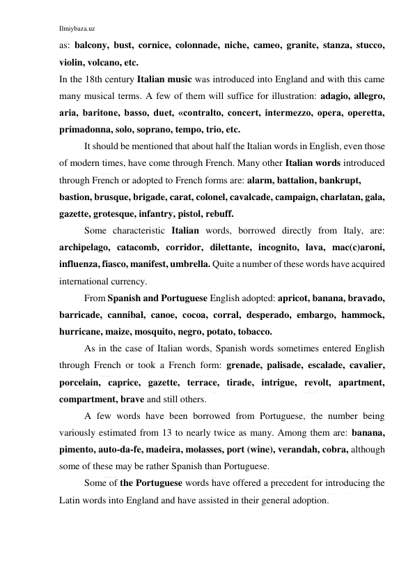 Ilmiybaza.uz 
 
as: balcony, bust, cornice, colonnade, niche, cameo, granite, stanza, stucco, 
violin, volcano, etc. 
In the 18th century Italian music was introduced into England and with this came 
many musical terms. A few of them will suffice for illustration: adagio, allegro, 
aria, baritone, basso, duet, «contralto, concert, intermezzo, opera, operetta, 
primadonna, solo, soprano, tempo, trio, etc. 
It should be mentioned that about half the Italian words in English, even those 
of modern times, have come through French. Many other Italian words introduced 
through French or adopted to French forms are: alarm, battalion, bankrupt, 
bastion, brusque, brigade, carat, colonel, cavalcade, campaign, charlatan, gala, 
gazette, grotesque, infantry, pistol, rebuff. 
Some characteristic Italian words, borrowed directly from Italy, are: 
archipelago, catacomb, corridor, dilettante, incognito, lava, mac(c)aroni, 
influenza, fiasco, manifest, umbrella. Quite a number of these words have acquired 
international currency. 
From Spanish and Portuguese English adopted: apricot, banana, bravado, 
barricade, cannibal, canoe, cocoa, corral, desperado, embargo, hammock, 
hurricane, maize, mosquito, negro, potato, tobacco. 
As in the case of Italian words, Spanish words sometimes entered English 
through French or took a French form: grenade, palisade, escalade, cavalier, 
porcelain, caprice, gazette, terrace, tirade, intrigue, revolt, apartment, 
compartment, brave and still others. 
A few words have been borrowed from Portuguese, the number being 
variously estimated from 13 to nearly twice as many. Among them are: banana, 
pimento, auto-da-fe, madeira, molasses, port (wine), verandah, cobra, although 
some of these may be rather Spanish than Portuguese. 
Some of the Portuguese words have offered a precedent for introducing the 
Latin words into England and have assisted in their general adoption. 
 
 
