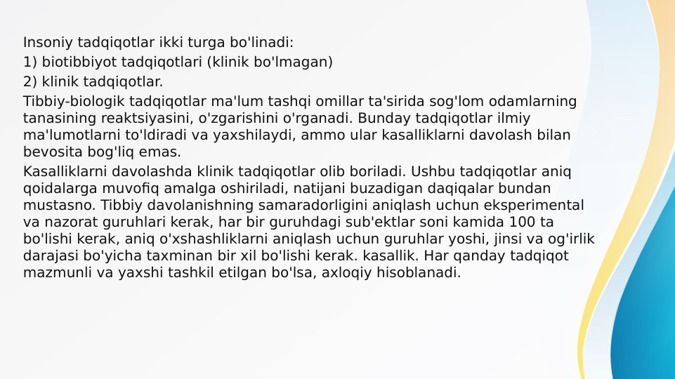 Insoniy tadqiqotlar ikki turga bo'linadi:
1) biotibbiyot tadqiqotlari (klinik bo'lmagan)
2) klinik tadqiqotlar.
Tibbiy-biologik tadqiqotlar ma'lum tashqi omillar ta'sirida sog'lom odamlarning 
tanasining reaktsiyasini, o'zgarishini o'rganadi. Bunday tadqiqotlar ilmiy 
ma'lumotlarni to'ldiradi va yaxshilaydi, ammo ular kasalliklarni davolash bilan 
bevosita bog'liq emas.
Kasalliklarni davolashda klinik tadqiqotlar olib boriladi. Ushbu tadqiqotlar aniq 
qoidalarga muvofiq amalga oshiriladi, natijani buzadigan daqiqalar bundan 
mustasno. Tibbiy davolanishning samaradorligini aniqlash uchun eksperimental 
va nazorat guruhlari kerak, har bir guruhdagi sub'ektlar soni kamida 100 ta 
bo'lishi kerak, aniq o'xshashliklarni aniqlash uchun guruhlar yoshi, jinsi va og'irlik 
darajasi bo'yicha taxminan bir xil bo'lishi kerak. kasallik. Har qanday tadqiqot 
mazmunli va yaxshi tashkil etilgan bo'lsa, axloqiy hisoblanadi.
