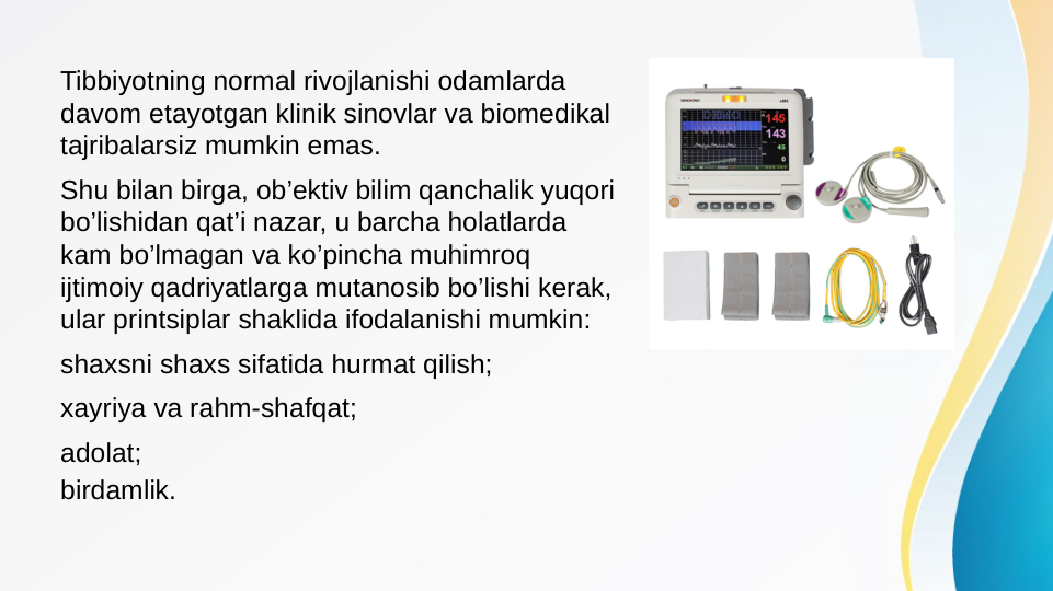 Tibbiyotning normal rivojlanishi odamlarda 
davom etayotgan klinik sinovlar va biomedikal 
tajribalarsiz mumkin emas.
Shu bilan birga, ob’ektiv bilim qanchalik yuqori 
bo’lishidan qat’i nazar, u barcha holatlarda 
kam bo’lmagan va ko’pincha muhimroq 
ijtimoiy qadriyatlarga mutanosib bo’lishi kerak, 
ular printsiplar shaklida ifodalanishi mumkin:
shaxsni shaxs sifatida hurmat qilish;
xayriya va rahm-shafqat;
adolat;
birdamlik.
