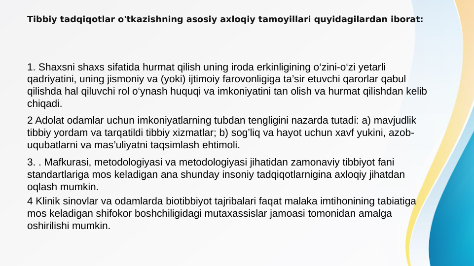 Tibbiy tadqiqotlar o'tkazishning asosiy axloqiy tamoyillari quyidagilardan iborat:
1. Shaxsni shaxs sifatida hurmat qilish uning iroda erkinligining o‘zini-o‘zi yetarli 
qadriyatini, uning jismoniy va (yoki) ijtimoiy farovonligiga ta’sir etuvchi qarorlar qabul 
qilishda hal qiluvchi rol o‘ynash huquqi va imkoniyatini tan olish va hurmat qilishdan kelib 
chiqadi.
2 Adolat odamlar uchun imkoniyatlarning tubdan tengligini nazarda tutadi: a) mavjudlik 
tibbiy yordam va tarqatildi tibbiy xizmatlar; b) sog’liq va hayot uchun xavf yukini, azob-
uqubatlarni va mas’uliyatni taqsimlash ehtimoli.
3. . Mafkurasi, metodologiyasi va metodologiyasi jihatidan zamonaviy tibbiyot fani 
standartlariga mos keladigan ana shunday insoniy tadqiqotlarnigina axloqiy jihatdan 
oqlash mumkin.
4 Klinik sinovlar va odamlarda biotibbiyot tajribalari faqat malaka imtihonining tabiatiga 
mos keladigan shifokor boshchiligidagi mutaxassislar jamoasi tomonidan amalga 
oshirilishi mumkin.
