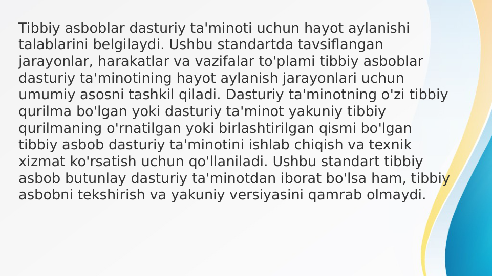 Tibbiy asboblar dasturiy ta'minoti uchun hayot aylanishi 
talablarini belgilaydi. Ushbu standartda tavsiflangan 
jarayonlar, harakatlar va vazifalar to'plami tibbiy asboblar 
dasturiy ta'minotining hayot aylanish jarayonlari uchun 
umumiy asosni tashkil qiladi. Dasturiy ta'minotning o'zi tibbiy 
qurilma bo'lgan yoki dasturiy ta'minot yakuniy tibbiy 
qurilmaning o'rnatilgan yoki birlashtirilgan qismi bo'lgan 
tibbiy asbob dasturiy ta'minotini ishlab chiqish va texnik 
xizmat ko'rsatish uchun qo'llaniladi. Ushbu standart tibbiy 
asbob butunlay dasturiy ta'minotdan iborat bo'lsa ham, tibbiy 
asbobni tekshirish va yakuniy versiyasini qamrab olmaydi.
