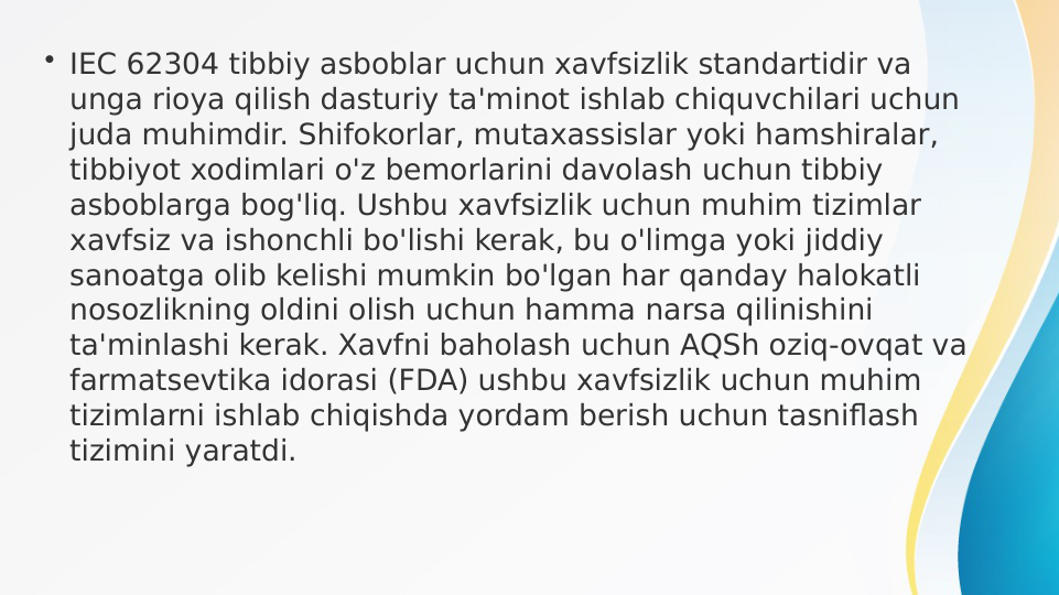 • IEC 62304 tibbiy asboblar uchun xavfsizlik standartidir va 
unga rioya qilish dasturiy ta'minot ishlab chiquvchilari uchun 
juda muhimdir. Shifokorlar, mutaxassislar yoki hamshiralar, 
tibbiyot xodimlari o'z bemorlarini davolash uchun tibbiy 
asboblarga bog'liq. Ushbu xavfsizlik uchun muhim tizimlar 
xavfsiz va ishonchli bo'lishi kerak, bu o'limga yoki jiddiy 
sanoatga olib kelishi mumkin bo'lgan har qanday halokatli 
nosozlikning oldini olish uchun hamma narsa qilinishini 
ta'minlashi kerak. Xavfni baholash uchun AQSh oziq-ovqat va 
farmatsevtika idorasi (FDA) ushbu xavfsizlik uchun muhim 
tizimlarni ishlab chiqishda yordam berish uchun tasniflash 
tizimini yaratdi.
