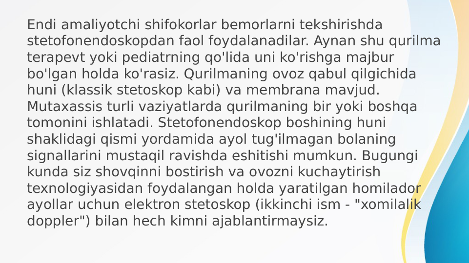 Endi amaliyotchi shifokorlar bemorlarni tekshirishda 
stetofonendoskopdan faol foydalanadilar. Aynan shu qurilma 
terapevt yoki pediatrning qo'lida uni ko'rishga majbur 
bo'lgan holda ko'rasiz. Qurilmaning ovoz qabul qilgichida 
huni (klassik stetoskop kabi) va membrana mavjud. 
Mutaxassis turli vaziyatlarda qurilmaning bir yoki boshqa 
tomonini ishlatadi. Stetofonendoskop boshining huni 
shaklidagi qismi yordamida ayol tug'ilmagan bolaning 
signallarini mustaqil ravishda eshitishi mumkun. Bugungi 
kunda siz shovqinni bostirish va ovozni kuchaytirish 
texnologiyasidan foydalangan holda yaratilgan homilador 
ayollar uchun elektron stetoskop (ikkinchi ism - "xomilalik 
doppler") bilan hech kimni ajablantirmaysiz.
