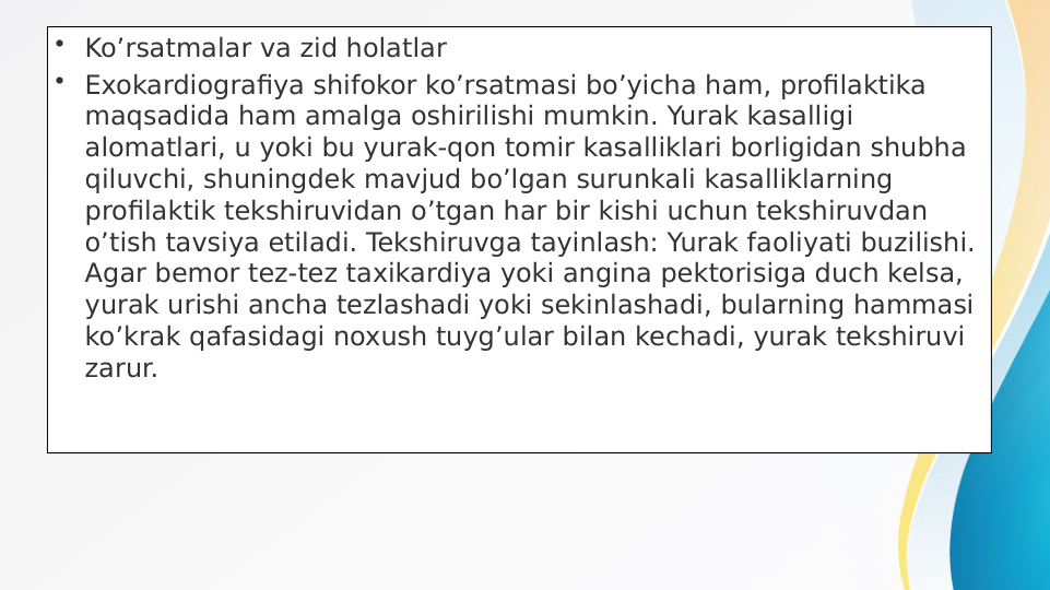 • Ko’rsatmalar va zid holatlar
• Exokardiografiya shifokor ko’rsatmasi bo’yicha ham, profilaktika 
maqsadida ham amalga oshirilishi mumkin. Yurak kasalligi 
alomatlari, u yoki bu yurak-qon tomir kasalliklari borligidan shubha 
qiluvchi, shuningdek mavjud bo’lgan surunkali kasalliklarning 
profilaktik tekshiruvidan o’tgan har bir kishi uchun tekshiruvdan 
o’tish tavsiya etiladi. Tekshiruvga tayinlash: Yurak faoliyati buzilishi. 
Agar bemor tez-tez taxikardiya yoki angina pektorisiga duch kelsa, 
yurak urishi ancha tezlashadi yoki sekinlashadi, bularning hammasi 
ko’krak qafasidagi noxush tuyg’ular bilan kechadi, yurak tekshiruvi 
zarur.
