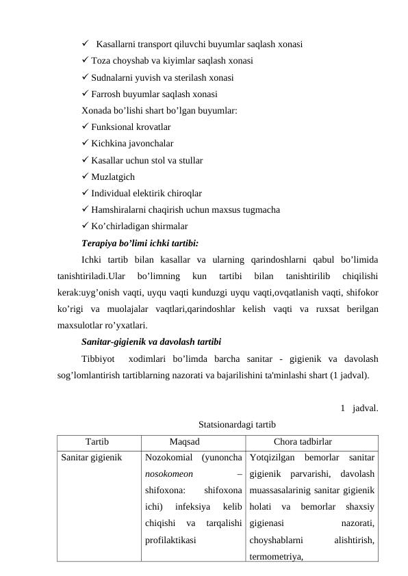  Kasallarni transport qiluvchi buyumlar saqlash xonasi
 Toza choyshab va kiyimlar saqlash xonasi
 Sudnalarni yuvish va stеrilash xonasi
 Farrosh buyumlar saqlash xonasi
Xonada bo’lishi shart bo’lgan buyumlar:
 Funksional krovatlar
 Kichkina javonchalar
 Kasallar uchun stol va stullar
 Muzlatgich
 Individual elektirik chiroqlar
 Hamshiralarni chaqirish uchun maxsus tugmacha
 Ko’chirladigan shirmalar 
Tеrapiya bo’limi ichki tartibi:
Ichki  tartib  bilan  kasallar  va  ularning  qarindoshlarni  qabul  bo’limida
tanishtiriladi.Ular  bo’limning  kun  tartibi  bilan  tanishtirilib  chiqilishi
kеrak:uyg’onish vaqti, uyqu vaqti kunduzgi uyqu vaqti,ovqatlanish vaqti, shifokor
ko’rigi  va  muolajalar  vaqtlari,qarindoshlar  kеlish  vaqti  va  ruxsat  bеrilgan
maxsulotlar ro’yxatlari.
Sanitar-gigiеnik va davolash tartibi
Tibbiyot   xodimlari  bo’limda  barcha  sanitar  -  gigiеnik  va  davolash
sog’lomlantirish tartiblarning nazorati va bajarilishini ta'minlashi shart (1 jadval). 
1 jadval. 
Statsionardagi tartib
Tartib 
Maqsad 
Chora tadbirlar
Sanitar gigienik
Nozokomial  (yunoncha
nosokomeon
 –
shifoxona:
 
shifoxona
ichi)  infeksiya  kelib
chiqishi  va  tarqalishi
profilaktikasi
Yotqizilgan  bemorlar  sanitar
gigienik  parvarishi,  davolash
muassasalarinig sanitar gigienik
holati  va  bemorlar  shaxsiy
gigienasi
 
nazorati,
choyshablarni
 
alishtirish,
termometriya,

