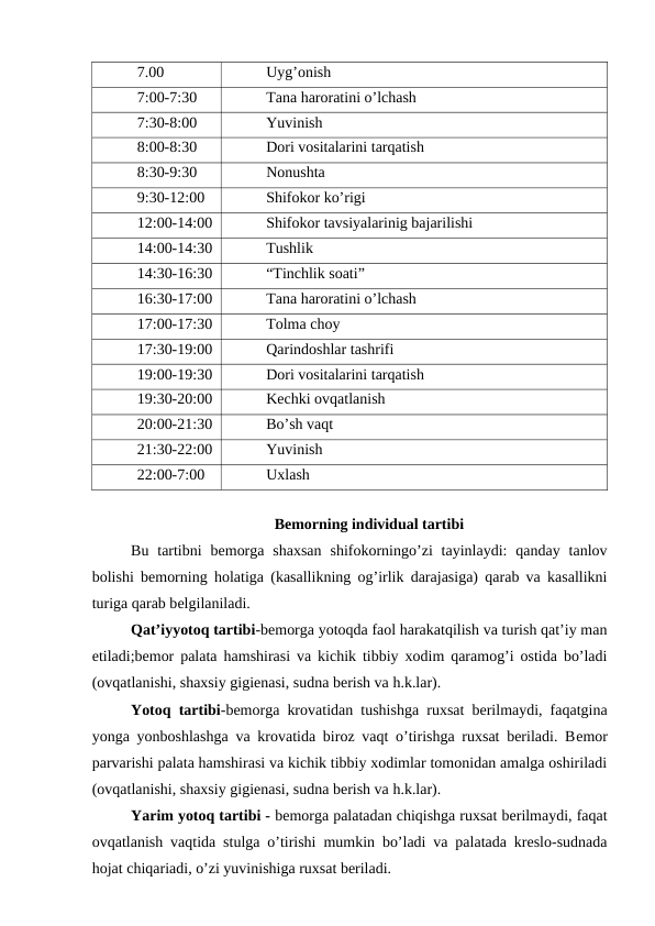 7.00
Uyg’onish
7:00-7:30
Tana haroratini o’lchash
7:30-8:00
Yuvinish
8:00-8:30
Dori vositalarini tarqatish
8:30-9:30
Nonushta
9:30-12:00
Shifokor ko’rigi
12:00-14:00
Shifokor tavsiyalarinig bajarilishi
14:00-14:30
Tushlik 
14:30-16:30
“Tinchlik soati”
16:30-17:00
Tana haroratini o’lchash
17:00-17:30
Tolma choy
17:30-19:00
Qarindoshlar tashrifi
19:00-19:30
Dori vositalarini tarqatish
19:30-20:00
Kechki ovqatlanish
20:00-21:30
Bo’sh vaqt
21:30-22:00
Yuvinish 
22:00-7:00
Uxlash 
Bеmorning individual tartibi
Bu  tartibni  bеmorga  shaxsan  shifokorningo’zi  tayinlaydi:  qanday  tanlov
bolishi bеmorning holatiga (kasallikning og’irlik darajasiga) qarab va kasallikni
turiga qarab bеlgilaniladi.
Qat’iyyotoq tartibi-bеmorga yotoqda faol harakatqilish va turish qat’iy man
etiladi;bеmor palata hamshirasi va kichik tibbiy xodim qaramog’i ostida bo’ladi
(ovqatlanishi, shaxsiy gigienasi, sudna berish va h.k.lar).
Yotoq tartibi-bemorga krovatidan tushishga ruxsat berilmaydi, faqatgina
yonga yonboshlashga va krovatida biroz vaqt o’tirishga ruxsat beriladi. Bеmor
parvarishi palata hamshirasi va kichik tibbiy xodimlar tomonidan amalga oshiriladi
(ovqatlanishi, shaxsiy gigienasi, sudna berish va h.k.lar).
Yarim yotoq tartibi - bemorga palatadan chiqishga ruxsat berilmaydi, faqat
ovqatlanish vaqtida stulga o’tirishi mumkin bo’ladi va palatada kreslo-sudnada
hojat chiqariadi, o’zi yuvinishiga ruxsat beriladi. 
