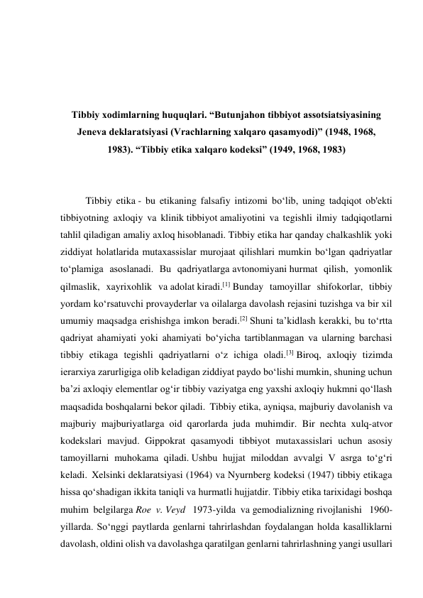  
 
 
 
Tibbiy xodimlarning huquqlari. “Butunjahon tibbiyot assotsiatsiyasining 
Jeneva deklaratsiyasi (Vrachlarning xalqaro qasamyodi)” (1948, 1968, 
1983). “Tibbiy etika xalqaro kodeksi” (1949, 1968, 1983) 
 
 
Tibbiy etika - bu etikaning falsafiy intizomi boʻlib, uning tadqiqot ob'ekti 
tibbiyotning axloqiy va klinik tibbiyot amaliyotini va tegishli ilmiy tadqiqotlarni 
tahlil qiladigan amaliy axloq hisoblanadi. Tibbiy etika har qanday chalkashlik yoki 
ziddiyat holatlarida mutaxassislar murojaat qilishlari mumkin boʻlgan qadriyatlar 
toʻplamiga asoslanadi. Bu qadriyatlarga avtonomiyani hurmat qilish, yomonlik 
qilmaslik, xayrixohlik va adolat kiradi.[1] Bunday tamoyillar shifokorlar, tibbiy 
yordam koʻrsatuvchi provayderlar va oilalarga davolash rejasini tuzishga va bir xil 
umumiy maqsadga erishishga imkon beradi.[2] Shuni taʼkidlash kerakki, bu toʻrtta 
qadriyat ahamiyati yoki ahamiyati boʻyicha tartiblanmagan va ularning barchasi 
tibbiy etikaga tegishli qadriyatlarni oʻz ichiga oladi.[3] Biroq, axloqiy tizimda 
ierarxiya zarurligiga olib keladigan ziddiyat paydo boʻlishi mumkin, shuning uchun 
baʼzi axloqiy elementlar ogʻir tibbiy vaziyatga eng yaxshi axloqiy hukmni qoʻllash 
maqsadida boshqalarni bekor qiladi.  Tibbiy etika, ayniqsa, majburiy davolanish va 
majburiy majburiyatlarga oid qarorlarda juda muhimdir. Bir nechta xulq-atvor 
kodekslari mavjud. Gippokrat qasamyodi tibbiyot mutaxassislari uchun asosiy 
tamoyillarni muhokama qiladi. Ushbu hujjat miloddan avvalgi V asrga toʻgʻri 
keladi.  Xelsinki deklaratsiyasi (1964) va Nyurnberg kodeksi (1947) tibbiy etikaga 
hissa qoʻshadigan ikkita taniqli va hurmatli hujjatdir. Tibbiy etika tarixidagi boshqa 
muhim belgilarga Roe v. Veyd  1973-yilda va gemodializning rivojlanishi  1960-
yillarda. Soʻnggi paytlarda genlarni tahrirlashdan foydalangan holda kasalliklarni 
davolash, oldini olish va davolashga qaratilgan genlarni tahrirlashning yangi usullari 
