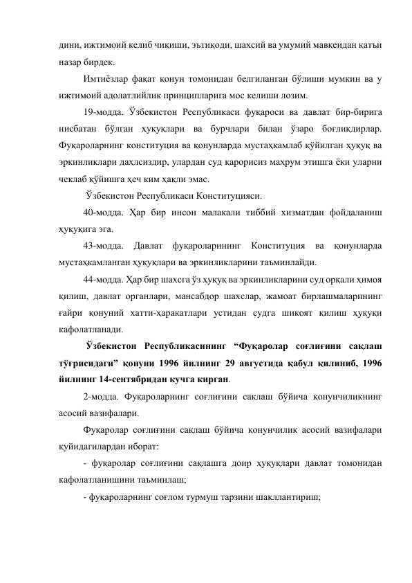дини, ижтимоий келиб чиқиши, эътиқоди, шахсий ва умумий мавқеидан қатъи 
назар бирдек. 
Имтиёзлар фақат қонун томонидан белгиланган бўлиши мумкин ва у 
ижтимоий адолатлийлик принципларига мос келиши лозим. 
19-модда. Ўзбекистон Республикаси фуқароси ва давлат бир-бирига 
нисбатан бўлган ҳуқуқлари ва бурчлари билан ўзаро боғлиқдирлар. 
Фуқароларнинг конституция ва қонунларда мустаҳкамлаб қўйилган ҳуқуқ ва 
эркинликлари даҳлсиздир, улардан суд қарорисиз маҳрум этишга ёки уларни 
чеклаб қўйишга ҳеч ким ҳақли эмас. 
 Ўзбекистон Республикаси Конституцияси. 
40-модда. Ҳар бир инсон малакали тиббий хизматдан фойдаланиш 
ҳуқуқига эга. 
43-модда. Давлат фуқароларининг Конституция ва қонунларда 
мустаҳкамланган ҳуқуқлари ва эркинликларини таъминлайди.  
44-модда. Ҳар бир шахсга ўз ҳуқуқ ва эркинликларини суд орқали ҳимоя 
қилиш, давлат органлари, мансабдор шахслар, жамоат бирлашмаларининг 
ғайри қонуний хатти-ҳаракатлари устидан судга шикоят қилиш ҳуқуқи 
кафолатланади.  
 Ўзбекистон Республикасининг “Фуқаролар соғлиғини сақлаш 
тўғрисидаги” қонуни 1996 йилнинг 29 августида қабул қилиниб, 1996 
йилнинг 14-сентябридан кучга кирган. 
2-модда. Фуқароларнинг соғлиғини сақлаш бўйича қонунчиликнинг 
асосий вазифалари. 
Фуқаролар соғлиғини сақлаш бўйича қонунчилик асосий вазифалари 
қуйидагилардан иборат: 
- фуқаролар соғлиғини сақлашга доир ҳуқуқлари давлат томонидан 
кафолатланишини таъминлаш; 
- фуқароларнинг соғлом турмуш тарзини шакллантириш; 
