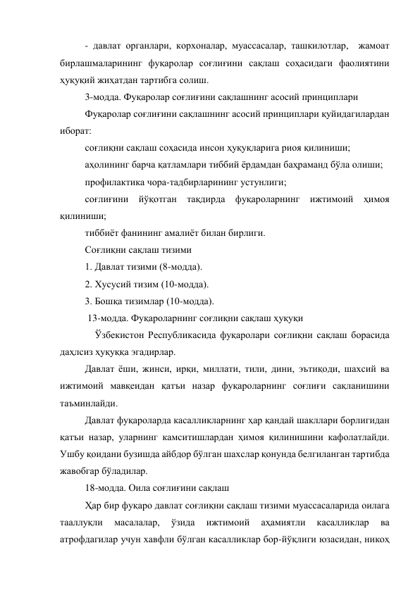 - давлат органлари, корхоналар, муассасалар, ташкилотлар,  жамоат 
бирлашмаларининг фуқаролар соғлиғини сақлаш соҳасидаги фаолиятини 
ҳуқуқий жиҳатдан тартибга солиш.  
3-модда. Фуқаролар соғлиғини сақлашнинг асосий принциплари 
Фуқаролар соғлиғини сақлашнинг асосий принциплари қуйидагилардан 
иборат: 
соғлиқни сақлаш соҳасида инсон ҳуқуқларига риоя қилиниши; 
аҳолининг барча қатламлари тиббий ёрдамдан баҳраманд бўла олиши; 
профилактика чора-тадбирларининг устунлиги; 
соғлиғини йўқотган тақдирда фуқароларнинг ижтимоий ҳимоя 
қилиниши; 
тиббиёт фанининг амалиёт билан бирлиги. 
Соғлиқни сақлаш тизими 
1. Давлат тизими (8-модда). 
2. Хусусий тизим (10-модда). 
3. Бошқа тизимлар (10-модда). 
 13-модда. Фуқароларнинг соғлиқни сақлаш ҳуқуқи 
    Ўзбекистон Республикасида фуқаролари соғлиқни сақлаш борасида 
даҳлсиз ҳуқуққа эгадирлар. 
Давлат ёши, жинси, ирқи, миллати, тили, дини, эътиқоди, шахсий ва 
ижтимоий мавқеидан қатъи назар фуқароларнинг соғлиғи сақланишини 
таъминлайди. 
Давлат фуқароларда касалликларнинг ҳар қандай шакллари борлигидан 
қатъи назар, уларнинг камситишлардан ҳимоя қилинишини кафолатлайди. 
Ушбу қоидани бузишда айбдор бўлган шахслар қонунда белгиланган тартибда 
жавобгар бўладилар. 
18-модда. Оила соғлиғини сақлаш 
Ҳар бир фуқаро давлат соғлиқни сақлаш тизими муассасаларида оилага 
тааллуқли 
масалалар, 
ўзида 
ижтимоий 
аҳамиятли 
касалликлар 
ва 
атрофдагилар учун хавфли бўлган касалликлар бор-йўқлиги юзасидан, никоҳ 
