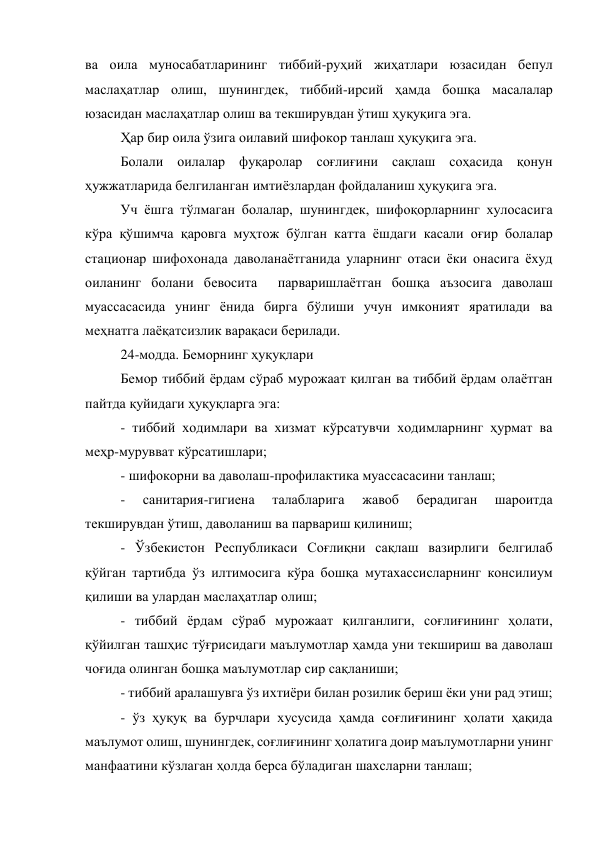 ва оила муносабатларининг тиббий-руҳий жиҳатлари юзасидан бепул 
маслаҳатлар олиш, шунингдек, тиббий-ирсий ҳамда бошқа масалалар 
юзасидан маслаҳатлар олиш ва текширувдан ўтиш ҳуқуқига эга.  
Ҳар бир оила ўзига оилавий шифокор танлаш ҳуқуқига эга. 
Болали оилалар фуқаролар соғлиғини сақлаш соҳасида қонун 
ҳужжатларида белгиланган имтиёзлардан фойдаланиш ҳуқуқига эга. 
Уч ёшга тўлмаган болалар, шунингдек, шифоқорларнинг хулосасига 
кўра қўшимча қаровга муҳтож бўлган катта ёшдаги касали оғир болалар 
стационар шифохонада даволанаётганида уларнинг отаси ёки онасига ёхуд 
оиланинг болани бевосита  парваришлаётган бошқа аъзосига даволаш 
муассасасида унинг ёнида бирга бўлиши учун имконият яратилади ва 
меҳнатга лаёқатсизлик варақаси берилади. 
24-модда. Беморнинг ҳуқуқлари 
Бемор тиббий ёрдам сўраб мурожаат қилган ва тиббий ёрдам олаётган 
пайтда қуйидаги ҳуқуқларга эга: 
- тиббий ходимлари ва хизмат кўрсатувчи ходимларнинг ҳурмат ва 
меҳр-мурувват кўрсатишлари; 
- шифокорни ва даволаш-профилактика муассасасини танлаш; 
- 
санитария-гигиена 
талабларига 
жавоб 
берадиган 
шароитда 
текширувдан ўтиш, даволаниш ва парвариш қилиниш; 
- Ўзбекистон Республикаси Соғлиқни сақлаш вазирлиги белгилаб 
қўйган тартибда ўз илтимосига кўра бошқа мутахассисларнинг консилиум 
қилиши ва улардан маслаҳатлар олиш; 
- тиббий ёрдам сўраб мурожаат қилганлиги, соғлиғининг ҳолати, 
қўйилган ташҳис тўғрисидаги маълумотлар ҳамда уни текшириш ва даволаш 
чоғида олинган бошқа маълумотлар сир сақланиши; 
- тиббий аралашувга ўз ихтиёри билан розилик бериш ёки уни рад этиш; 
- ўз ҳуқуқ ва бурчлари хусусида ҳамда соғлиғининг ҳолати ҳақида 
маълумот олиш, шунингдек, соғлиғининг ҳолатига доир маълумотларни унинг 
манфаатини кўзлаган ҳолда берса бўладиган шахсларни танлаш; 
