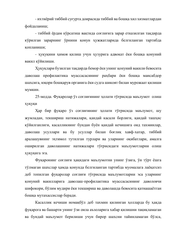 - ихтиёрий тиббий суғурта доирасида тиббий ва бошқа хил хизматлардан 
фойдаланиш; 
- тиббий ёрдам кўрсатиш вақтида соғлиғига зарар етказилган тақдирда 
кўрилган зарарнинг ўрнини қонун ҳужжатларида белгиланган тартибда 
қопланиши; 
- ҳуқуқини ҳимоя қилиш учун ҳузурига адвокат ёки бошқа қонуний 
вакил қўйилиши. 
Ҳуқуқлари бузилган тақдирда бемор ёки унинг қонуний вакили бевосита 
даволаш профилактика муассасасининг раҳбари ёки бошқа мансабдор 
шахсига, юқори бошқарув органига ёки судга шикоят билан мурожаат қилиши 
мумкин. 
25-модда. Фуқаролар ўз соғлиғининг ҳолати тўғрисида маълумот  олиш 
ҳуқуқи 
Ҳар бир фуқаро ўз соғлиғининг ҳолати тўғрисида маълумот, шу 
жумладан, текшириш натижалари, қандай касали борлиги, қандай ташҳис 
қўйилганлиги, касалликнинг бундан буён қандай кечишига оид тахминлар, 
даволаш усуллари ва бу усуллар билан боғлиқ хавф-хатар, тиббий 
аралашувнинг эҳтимол тутилган турлари ва уларнинг оқибатлари, амалга 
оширилган даволашнинг натижалари тўғрисидаги маълумотларни олиш 
ҳуқуқига эга. 
Фуқаронинг соғлиғи ҳақидаги маълумотни унинг ўзига, ўн тўрт ёшга 
тўлмаган шахслар ҳамда қонунда белгиланган тартибда муомалага лаёқатсиз 
деб топилган фуқаролар соғлиғи тўғрисида маълумотларни эса уларнинг 
қонуний вакилларига даволаш-профилактика муассасасининг даволовчи 
шифокори, бўлим мудири ёки текшириш ва даволашда бевосита қатнашаётган 
бошқа мутахассислар беради. 
Касаллик кечиши номақбўл деб тахмин қилинган ҳолларда бу ҳақда 
фуқарога ва башарти унинг ўзи оила аъзоларига хабар қилишни тақиқламаган 
ва бундай маълумот берилиши учун бирор шахсни тайинламаган бўлса, 
