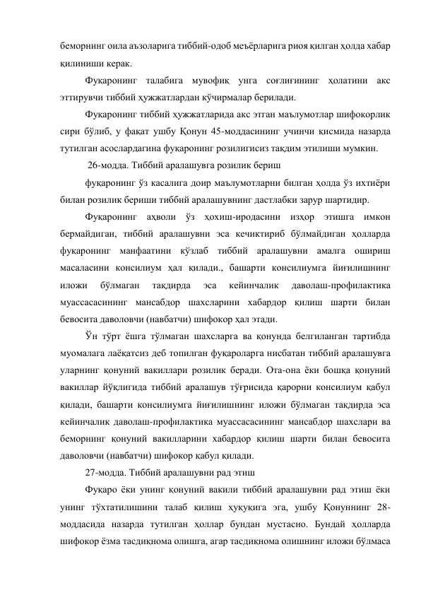 беморнинг оила аъзоларига тиббий-одоб меъёрларига риоя қилган ҳолда хабар 
қилиниши керак.  
Фуқаронинг талабига мувофиқ унга соғлиғининг ҳолатини акс 
эттирувчи тиббий ҳужжатлардан кўчирмалар берилади. 
Фуқаронинг тиббий ҳужжатларида акс этган маълумотлар шифокорлик 
сири бўлиб, у фақат ушбу Қонун 45-моддасининг учинчи қисмида назарда 
тутилган асослардагина фуқаронинг розилигисиз тақдим этилиши мумкин. 
 26-модда. Тиббий аралашувга розилик бериш 
фуқаронинг ўз касалига доир маълумотларни билган ҳолда ўз ихтиёри 
билан розилик бериши тиббий аралашувнинг дастлабки зарур шартидир. 
Фуқаронинг аҳволи ўз ҳохиш-иродасини изҳор этишга имкон 
бермайдиган, тиббий аралашувни эса кечиктириб бўлмайдиган ҳолларда 
фуқаронинг манфаатини кўзлаб тиббий аралашувни амалга ошириш 
масаласини консилиум ҳал қилади., башарти консилиумга йиғилишнинг 
иложи 
бўлмаган 
тақдирда 
эса 
кейинчалик 
даволаш-профилактика 
муассасасининг мансабдор шахсларини хабардор қилиш шарти билан 
бевосита даволовчи (навбатчи) шифокор ҳал этади. 
Ўн тўрт ёшга тўлмаган шахсларга ва қонунда белгиланган тартибда 
муомалага лаёқатсиз деб топилган фуқароларга нисбатан тиббий аралашувга 
уларнинг қонуний вакиллари розилик беради. Ота-она ёки бошқа қонуний 
вакиллар йўқлигида тиббий аралашув тўғрисида қарорни консилиум қабул 
қилади, башарти консилиумга йиғилишнинг иложи бўлмаган тақдирда эса 
кейинчалик даволаш-профилактика муассасасининг мансабдор шахслари ва 
беморнинг қонуний вакилларини хабардор қилиш шарти билан бевосита 
даволовчи (навбатчи) шифокор қабул қилади.  
27-модда. Тиббий аралашувни рад этиш 
Фуқаро ёки унинг қонуний вакили тиббий аралашувни рад этиш ёки 
унинг тўхтатилишини талаб қилиш ҳуқуқига эга, ушбу Қонуннинг 28-
моддасида назарда тутилган ҳоллар бундан мустасно. Бундай ҳолларда 
шифокор ёзма тасдиқнома олишга, агар тасдиқнома олишнинг иложи бўлмаса 
