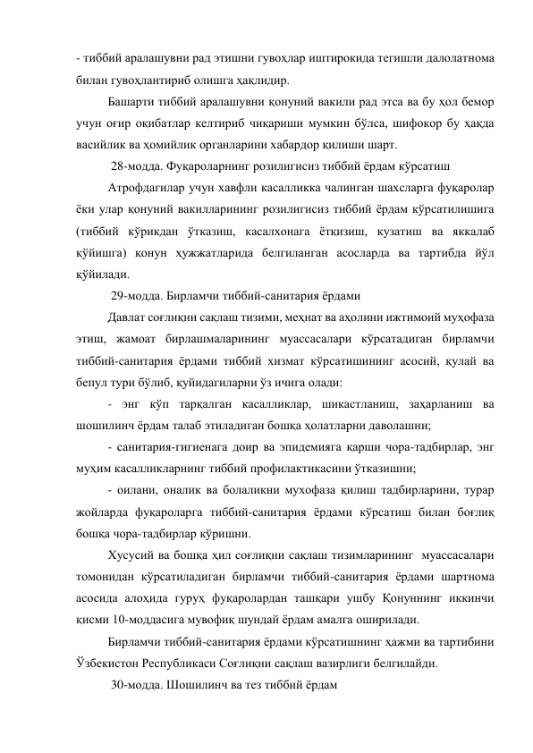 - тиббий аралашувни рад этишни гувоҳлар иштирокида тегишли далолатнома 
билан гувоҳлантириб олишга ҳақлидир. 
Башарти тиббий аралашувни қонуний вакили рад этса ва бу ҳол бемор 
учун оғир оқибатлар келтириб чиқариши мумкин бўлса, шифокор бу ҳақда 
васийлик ва ҳомийлик органларини хабардор қилиши шарт. 
 28-модда. Фуқароларнинг розилигисиз тиббий ёрдам кўрсатиш 
Атрофдагилар учун хавфли касалликка чалинган шахсларга фуқаролар 
ёки улар қонуний вакилларининг розилигисиз тиббий ёрдам кўрсатилишига 
(тиббий кўрикдан ўтказиш, касалхонага ётқизиш, кузатиш ва яккалаб 
қўйишга) қонун ҳужжатларида белгиланган асосларда ва тартибда йўл 
қўйилади. 
 29-модда. Бирламчи тиббий-санитария ёрдами 
Давлат соғлиқни сақлаш тизими, меҳнат ва аҳолини ижтимоий муҳофаза 
этиш, жамоат бирлашмаларининг муассасалари кўрсатадиган бирламчи 
тиббий-санитария ёрдами тиббий хизмат кўрсатишининг асосий, қулай ва 
бепул тури бўлиб, қуйидагиларни ўз ичига олади: 
- энг кўп тарқалган касалликлар, шикастланиш, заҳарланиш ва 
шошилинч ёрдам талаб этиладиган бошқа ҳолатларни даволашни; 
- санитария-гигиенага доир ва эпидемияга қарши чора-тадбирлар, энг 
муҳим касалликларнинг тиббий профилактикасини ўтказишни; 
- оилани, оналик ва болаликни мухофаза қилиш тадбирларини, турар 
жойларда фуқароларга тиббий-санитария ёрдами кўрсатиш билан боғлиқ 
бошқа чора-тадбирлар кўришни. 
Хусусий ва бошқа ҳил соғлиқни сақлаш тизимларининг  муассасалари 
томонидан кўрсатиладиган бирламчи тиббий-санитария ёрдами шартнома 
асосида алоҳида гуруҳ фуқаролардан ташқари ушбу Қонуннинг иккинчи 
қисми 10-моддасига мувофиқ шундай ёрдам амалга оширилади. 
Бирламчи тиббий-санитария ёрдами кўрсатишнинг ҳажми ва тартибини 
Ўзбекистон Республикаси Соғлиқни сақлаш вазирлиги белгилайди. 
 30-модда. Шошилинч ва тез тиббий ёрдам 
