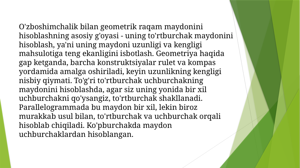 O'zboshimchalik bilan geometrik raqam maydonini 
hisoblashning asosiy g'oyasi - uning to'rtburchak maydonini 
hisoblash, ya'ni uning maydoni uzunligi va kengligi 
mahsulotiga teng ekanligini isbotlash. Geometriya haqida 
gap ketganda, barcha konstruktsiyalar rulet va kompas 
yordamida amalga oshiriladi, keyin uzunlikning kengligi 
nisbiy qiymati. To'g'ri to'rtburchak uchburchakning 
maydonini hisoblashda, agar siz uning yonida bir xil 
uchburchakni qo'ysangiz, to'rtburchak shakllanadi. 
Parallelogrammada bu maydon bir xil, lekin biroz 
murakkab usul bilan, to'rtburchak va uchburchak orqali 
hisoblab chiqiladi. Ko'pburchakda maydon 
uchburchaklardan hisoblangan.
