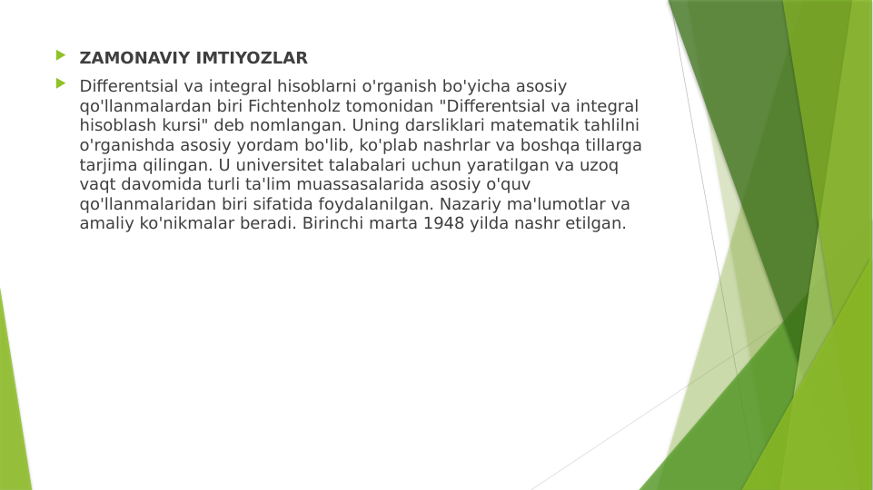  ZAMONAVIY IMTIYOZLAR
 Differentsial va integral hisoblarni o'rganish bo'yicha asosiy 
qo'llanmalardan biri Fichtenholz tomonidan "Differentsial va integral 
hisoblash kursi" deb nomlangan. Uning darsliklari matematik tahlilni 
o'rganishda asosiy yordam bo'lib, ko'plab nashrlar va boshqa tillarga 
tarjima qilingan. U universitet talabalari uchun yaratilgan va uzoq 
vaqt davomida turli ta'lim muassasalarida asosiy o'quv 
qo'llanmalaridan biri sifatida foydalanilgan. Nazariy ma'lumotlar va 
amaliy ko'nikmalar beradi. Birinchi marta 1948 yilda nashr etilgan.
